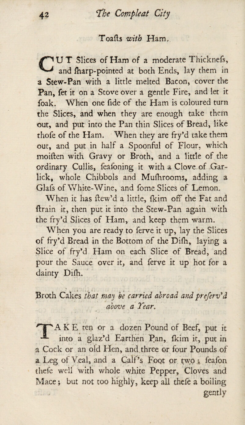 Toads with Ham. CU T Slices of Ham of a moderate Thicknefs, and fharp-pointed at both Ends, lay them in a Stew-Pan with a little melted Bacon, cover the Pan, fet it on a Stove over a gentle Fire, and let it foak. When one fide of the Ham is coloured turn the Slices, and when they are enough take them out, and put into the Pan thin Slices of Bread, like thofe of the Ham. When they are fry’d take them out, and put in half a Spoonful of Flour, which moiden with Gravy or Broth, and a little of the ordinary Cuilis, feafoning it with a Clove of Gar- lick, whole Chibbols and Mufhrooms, adding a Glafs of White-Wine, and fome Slices of Lemon. When it has dew’d a little, fkim off the Fat and drain it, then put it into the Stew-Pan again with the fry’d Slices of Ham, and keep them warm. When you are ready to ferve it up, lay the Slices of fry’d Bread in the Bottom of the Didi, laying a Slice of fry’d Ham on each Slice of Bread, and pour the Sauce over it, and ferve it up hot for a dainty Didi. Broth Cakes that may be carried abroad and preferv’d above a Tear. A K E ten or a dozen Pound of Beef, put it into a glaz’d Earthen Pan, fkim it, put In a Cock or an old Hen, and three or four Pounds of a Leg of Veal, and a Calf’s Fopt or twofeafon thefe well with whole white Pepper, Cloves and Mace }• but not too highly, keep all thefe a boiling gently