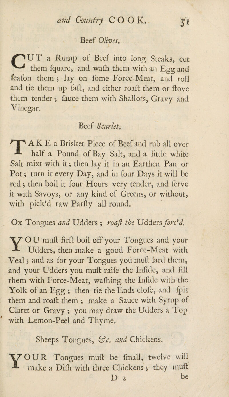 Beef Olives. U T a Rump of Beef into long Steaks, cut them fquare, and wafli them with an Egg and feafon them ; lay on fome Force-Meat, and roll and tie them up fall, and either road: them or Hove them tender $ fauce them with Shallots, Gravy and Vinegar. Beef Scarlet, HP AK E a Brisket Piece of Beef and rub all over ^ half a Pound of Bay Salt, and a little white Salt mixt with it; then lay it in an Earthen Pan or Pot; turn it every Day, and in four Days it will be red ; then boil it four Hours very tender, and ferve it with Savoys, or any kind of Greens, or without, with pick’d raw Parfly all round. Ox Tongues and Udders ; roaft the Udders forced, YOU mud: firft boil off your Tongues and your Udders, then make a good Force-Meat with Veal; and as for your Tongues you mud: lard them, and your Udders you mud: raife the Infide, and fill them with Force-Meat, walking the Infide with the Yolk of an Egg ; then tie the Ends clofe, and fpit them and roaft them ; make a Sauce with Syrup of Claret or Gravy *, you may draw the Udders a Top with Lemon-Peel and Thyme. Sheeps Tongues, &c. and Chickens. V7 OUR Tongues muff be final!, twelve will make a Difli with three Chickens, they muff D 2 he