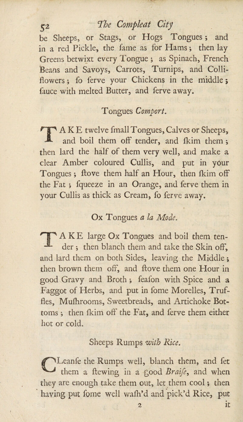 2V ^2 ^he Compleat City be Sheeps, or Stags, or Hogs Tongues; and in a red Pickle, the fame as for Hams; then lay Greens betwixt every longue ; as Spinach, French Beans and Savoys, Carrots, Turnips, and Colli- flowers; fo ferve your Chickens in the middle 5 fauce with melted Butter, and ferve away. Tongues Comport. TAKE twelve fmall Tongues, Calves or Sheeps, and boil them off tender, and fkim them ; then lard the half of them very well, and make a clear Amber coloured Cullis, and put in yOur Tongues; ftove them half an Flour, then fkim off the Fat ; fqueeze in an Orange, and ferve them in your Cullis as thick as Cream, fo ferve away. Ox Tongues a la Mode. *TP A KE large Ox Tongues and boil them ten- der ; then blanch them and take the Skin off, and lard them on both Sides, leaving the Middle 1 then brown them off, and ftove them one Hour in good Gravy and Broth j feafon with Spice and a Faggot of Herbs, and put in fome Morelles, Truf¬ fles, Mufhrooms, Sweetbreads, and Artichoke Bot¬ toms ; then fkim off the Fat, and ferve them either hot or cold. Sheeps Rumps with Rice. |f^Leanfe the Rumps well, blanch them, and fet them a ftewing in a good Rraife, and when they are enough take them out, let them cool5 then having put fome well walk’d and pick’d Rice, put