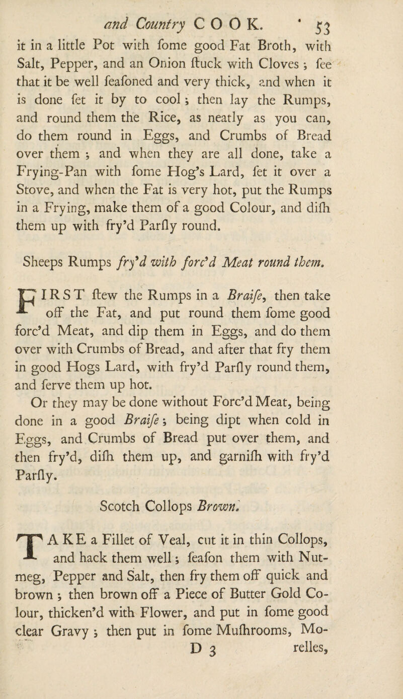 and Country COOK. * 5 5 it in a little Pot with fome good Fat Broth, with Salt, Pepper, and an Onion ftuck with Cloves; fee that it be well feafoned and very thick, and when it is done fet it by to cool; then lay the Rumps, and round them the Rice, as neatly as you can, do them round in Eggs, and Crumbs of Bread over them ; and when they are all done, take a Frying-Pan with fome Hog’s Lard, fet it over a Stove, and when the Fat is very hot, put the Rumps in a Frying, make them of a good Colour, and difh them up with fry’d Parfly round. Sheeps Rumps frfd with forc'd Meat round them. ITT IR S T Few the Rumps in a Braife, then take off the Fat, and put round them fome good forc’d Meat, and dip them in Eggs, and do them over with Crumbs of Bread, and after that fry them in good Hogs Lard, with fry’d Parfly round them, and ferve them up hot. Or they may be done without Forc’d Meat, being done in a good Braife; being dipt when cold in Eggs, and Crumbs of Bread put over them, and then fry’d, difh them up, and garnifh with fry’d Parfly. Scotch Collops Brown* TAKEa Fillet of Veal, cut it in thin Collops, and hack them well; feafon them with Nut¬ meg, Pepper and Salt, then fry them off quick and brown *, then brown off* a Piece of Butter Gold Co¬ lour, thicken’d with Flower, and put in fome good clear Gravy } then put in fome Mufhrooms, Mo-
