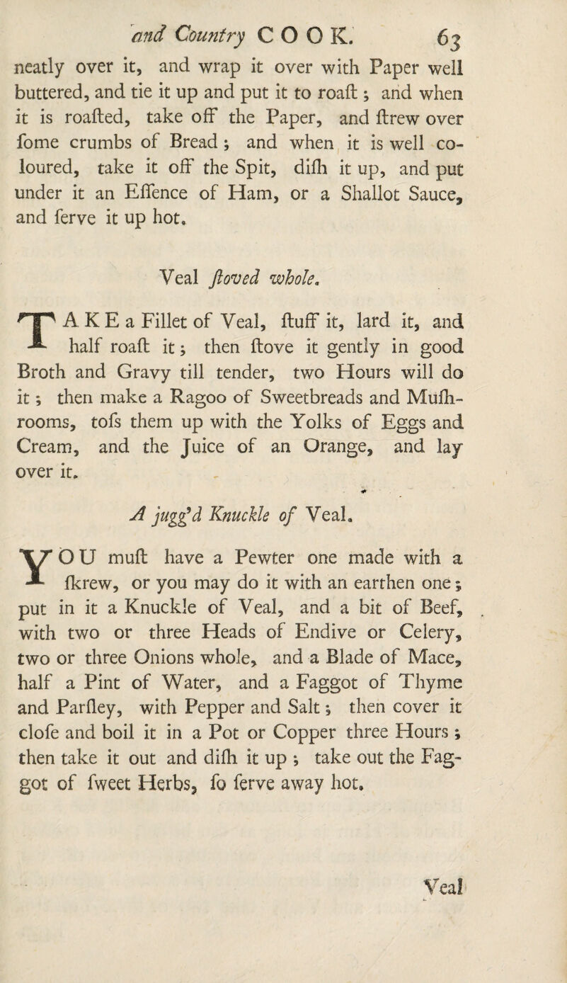 neatly over it, and wrap it over with Paper well buttered, and tie it up and put it to roafl; and when it is roafled, take off the Paper, and ftrew over fome crumbs of Bread ; and when it is well co¬ loured, take it off the Spit, difh it up, and put under it an Effence of Ham, or a Shallot Sauce, and ferve it up hot. Veal ftoved whole. TA K E a Fillet of Veal, fluff it, lard it, and half roafl it} then flove it gently in good Broth and Gravy till tender, two Hours will do it; then make a Ragoo of Sweetbreads and Mufh- rooms, tofs them up with the Yolks of Eggs and Cream, and the Juice of an Orange, and lay over it. A jugg’d Knuckle of Veal, YOU muff have a Pewter one made with a fkrew, or you may do it with an earthen one ; put in it a Knuckle of Veal, and a bit of Beef, with two or three Heads of Endive or Celery, two or three Onions whole, and a Blade of Mace3 half a Pint of Water, and a Faggot of Thyme and Parfley, with Pepper and Salt; then cover it clofe and boil it in a Pot or Copper three Hours ; then take it out and difh it up ; take out the Fag¬ got of fweet Herbs* fo ferve away hot. Veal