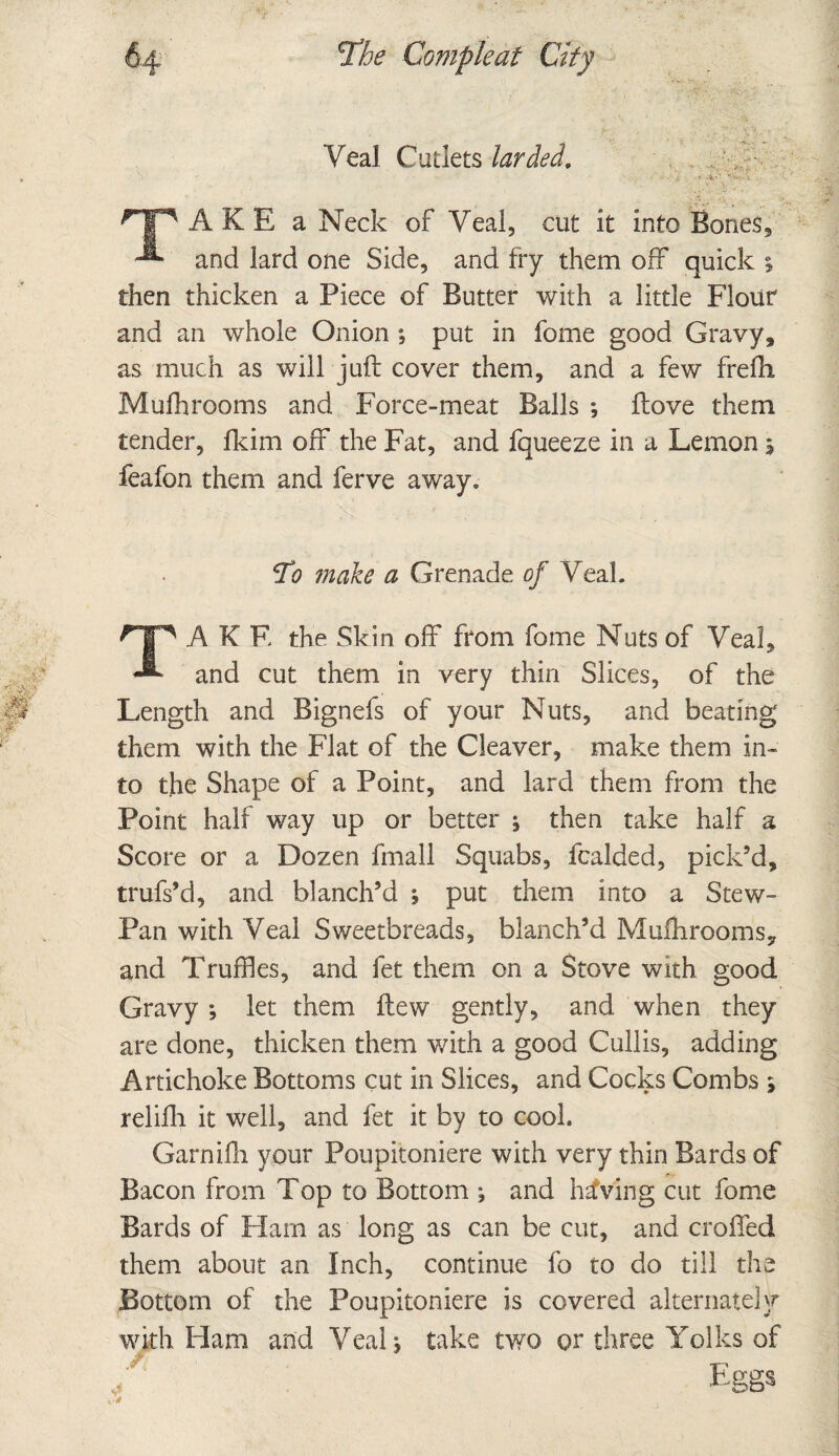 Veal Cutlets larded. ■ - U * -V l . ^TP A K E a Neck of Veal, cut it into Bones, -*■ and lard one Side, and fry them off quick ; then thicken a Piece of Butter with a little Flour and an whole Onion ; put in fome good Gravy, as much as will juft cover them, and a few frefh Mufti rooms and Force-meat Balls ; ftove them tender, fkim off the Fat, and fqueeze in a Lemon 1 feafon them and ferve away, *¥0 make a Grenade of Veal. TAKE the Skin off from fome Nuts of Veal, and cut them in very thin Slices, of the Length and Bignefs of your Nuts, and beating them with the Flat of the Cleaver, make them in¬ to the Shape of a Point, and lard them from the Point half way up or better ^ then take half a Score or a Dozen fmall Squabs, fcalded, pick’d, trufs’d, and blanch’d ; put them into a Stew- Pan with Veal Sweetbreads, blanch’d Muftiroomsy and Truffles, and fet them on a Stove with good Gravy *, let them ftew gently, and when they are done, thicken them with a good Cullis, adding Artichoke Bottoms cut in Slices, and Cocks Combs 5 relifli it well, and fet it by to cool. Garnifh vour Poupitoniere with very thin Bards of Bacon from Top to Bottom ; and having cut fome Bards of Ham as long as can be cut, and crofted them about an Inch, continue fo to do till the Bottom of the Poupitoniere is covered alternately with Ham and Veal, take two or three Yolks of