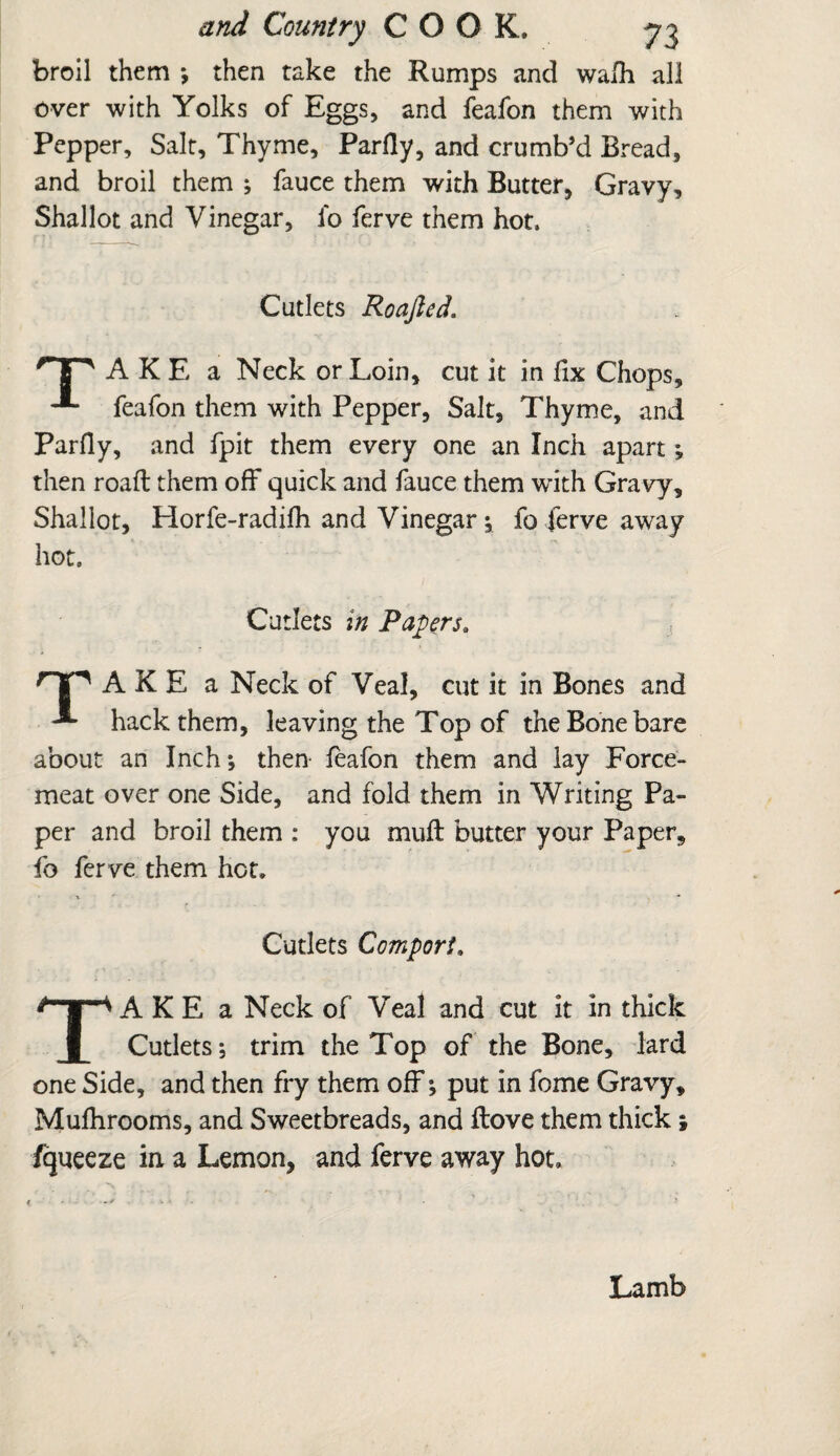 broil them ; then take the Rumps and wafh all over with Yolks of Eggs, and feafon them with Pepper, Salt, Thyme, Parity, and crumb’d Bread, and broil them ; fauce them with Butter, Gravy, Shallot and Vinegar, fo ferve them hot. Cutlets Roajled. A K E a Neck or Loin, cut it in fix Chops, feafon them with Pepper, Salt, Thyme, and Parfly, and fpit them every one an Inch apart; then roaft them off quick and fauce them w’ith Gravy, Shallot, Horfe-radifh and Vinegar; fo ferve away hot. Cutlets in Payers. rTp A K E a Neck of Veal, cut it in Bones and hack them, leaving the Top of the Bone bare about an Inch; then feafon them and lay Force¬ meat over one Side, and fold them in Writing Pa¬ per and broil them : you muft butter your Paper, fo ferve them hot. Cutlets Comport. TAKE a Neck of Veal and cut it in thick Cutlets; trim the Top of the Bone, lard one Side, and then fry them off; put in fome Gravy, Mufhrooms, and Sweetbreads, and ftove them thick; fqueeze in a Lemon, and ferve away hot. Lamb
