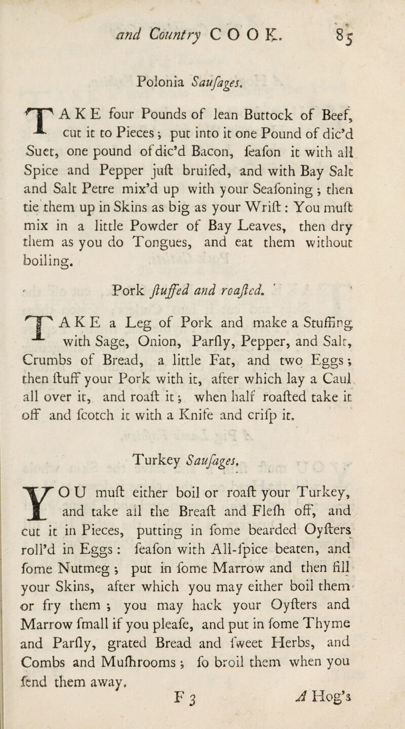 Polonia Sauflages. A K E four Pounds of lean Buttock of Beef, -*• cut it to Pieces •, put into it one Pound of dic’d Suet, one pound of dic’d Bacon, feafon it with all Spice and Pepper juft bruifed, and with Bay Salt and Salt Petre mix’d up with your Seafoning ; then tie them up in Skins as big as your Wrift : You muft mix in a little Powder of Bay Leaves, then dry them as you do Tongues, and eat them without boiling. Pork fluffed and roafted. A K E a Leg of Pork and make a Stuffing with Sage, Onion, Parfty, Pepper, and Salt, Crumbs of Bread, a little Fat, and two Eggs; then ftuff your Pork with it, after which lay a Caul all over it, and roaft it; when half roafted take it off and fcotch it with a Knife and crifp it. Turkey Sauflages YOU muft either boil or roaft your Turkey, and take ail the Breaft and Flefh off', and cut it in Pieces, putting in fome bearded Oyfters roll’d in Eggs: feafon with All-fpice beaten, and fome Nutmeg •, put in fome Marrow and then fill your Skins, after which you may either boil them- or fry them ; you may hack your Oyfters and Marrow fmall if you pleafe, and put in fome Thyme and Parfty, grated Bread and fweet Herbs, and Combs and Mufhrooms •, fo broil them when you fend them away. A Hog’s
