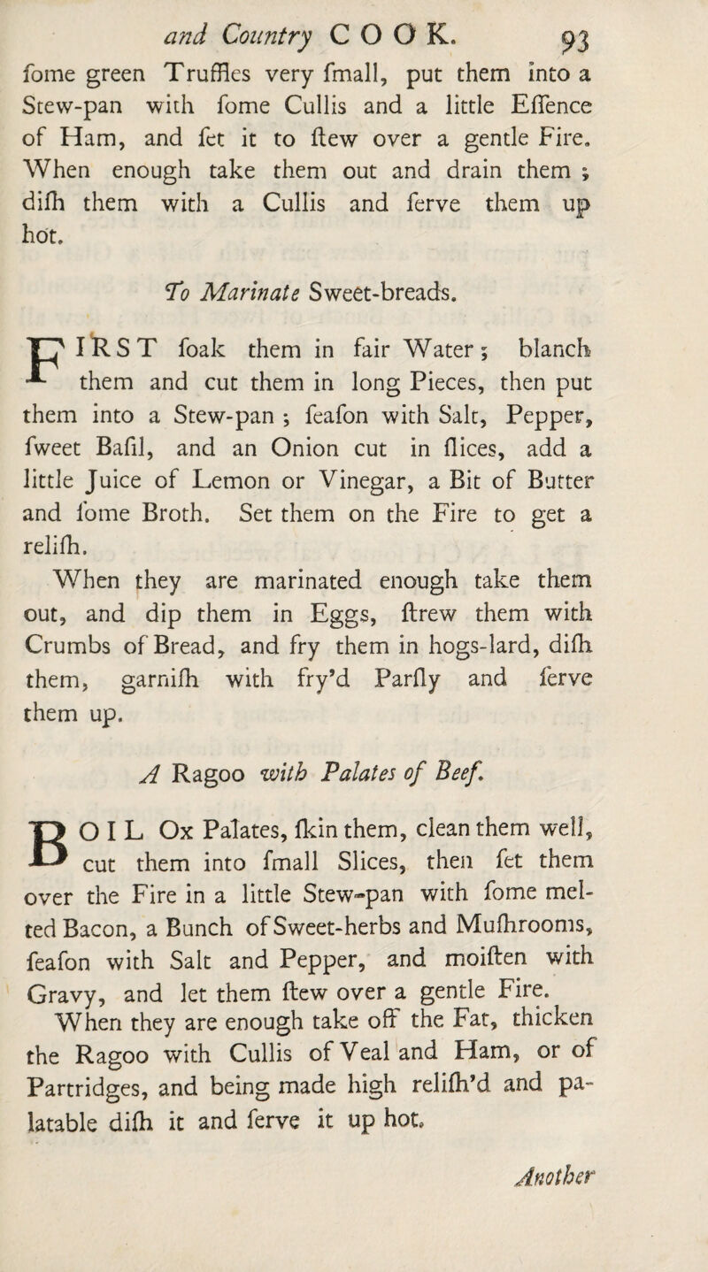 fome green Truffles very fmall, put them Into a Stew-pan with fome Cullis and a little EfTence of Ham, and fet it to Hew over a gentle Fire. When enough take them out and drain them ; difh them with a Cullis and ferve them up hot. To Marinate Sweet-breads. Tf IRST foak them in fair Water; blanch them and cut them in long Pieces, then put them into a Stew-pan *, feafon with Salt, Pepper, fweet Bafil, and an Onion cut in dices, add a little Juice of Lemon or Vinegar, a Bit of Butter and fome Broth. Set them on the Fire to get a relifh. When they are marinated enough take them out, and dip them in Eggs, ftrew them with Crumbs of Bread, and fry them in hogs-lard, difh them, garnifh with fry’d Parfly and ferve them up. A Ragoo with Palates of Beef BO I L Ox Palates, fkin them, clean them well, cut them into fmall Slices, then fet them over the Fire in a little Stew-pan with fome mel¬ ted Bacon, a Bunch of Sweet-herbs and Mufhrooms, feafon with Salt and Pepper, and moiften with Gravy, and let them flew over a gentle Fire. When they are enough take oft the Fat, thicken the Ragoo with Cullis of Veal and Ham, or of Partridges, and being made high relifh’d and pa¬ latable difh it and ferve it up hot. Another
