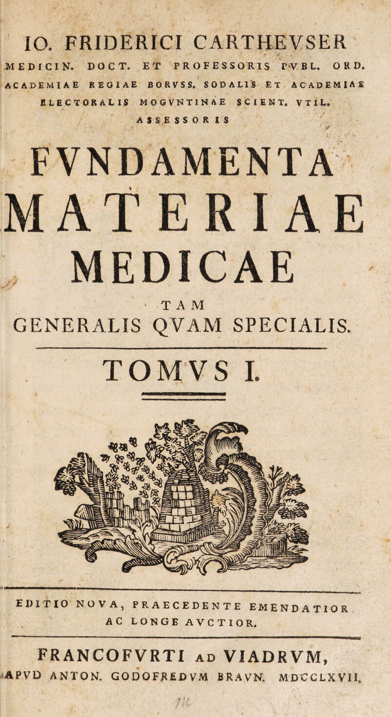 IO. FRIDERICI CARTHEYSER medicin. doct. et professoris PVBL. QRD* ACADEMIAE REGIAE BORVSS, SODALIS ET ACADEMIA S ELECTORALIS MOGVNTINAE SCIENT, VTlL. ASSESSORIS * *** FVNDAMENTA MATERIAE ,, MEDICAE T A M GENERALIS QVAM SPECIALIS. TOMVSI EDITIO NOVA, PRAECEDENTE EMENDATIOR AC LONGE AVCTIOR. FRANCOFVRTI ad VIADRVM, APVD ANTON. GQDOFXEDVM BRAVN. MDCCLXVII. t • ' ’ / ; .... w *