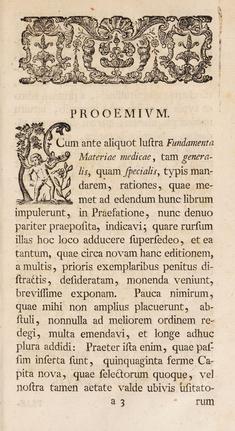prooemiVm. Cum ante aliquot luftra Fundamenta Materiae medicae, tam genera¬ lis, quam /fecialis, typis man- darem, rationes, quae me- met ad edendum hunc librum impulerunt, in Praefatione, nunc denuo pariter praepedita, indicavi; quare rurfum illas hoc loco adducere liiperfedeo, et ea tantum, quae circa novam hanc editionem, a multis, prioris exemplaribus penitus di- ftrattis, delideratam, monenda veniunt, breviffime exponam. Pauca nimirum, quae mihi non amplius placuerunt, ab- liuli, nonnulla ad meliorem ordinem re¬ degi, multa emendavi, et longe adhuc plura addidi: Praeter ilia enim, quae paP lim inferta funt, quinquaginta ferme Ca¬ pita nova, quae fele&orum quoque, vel noftra tamen aetate valde ubivis ufitato- a 3 rum