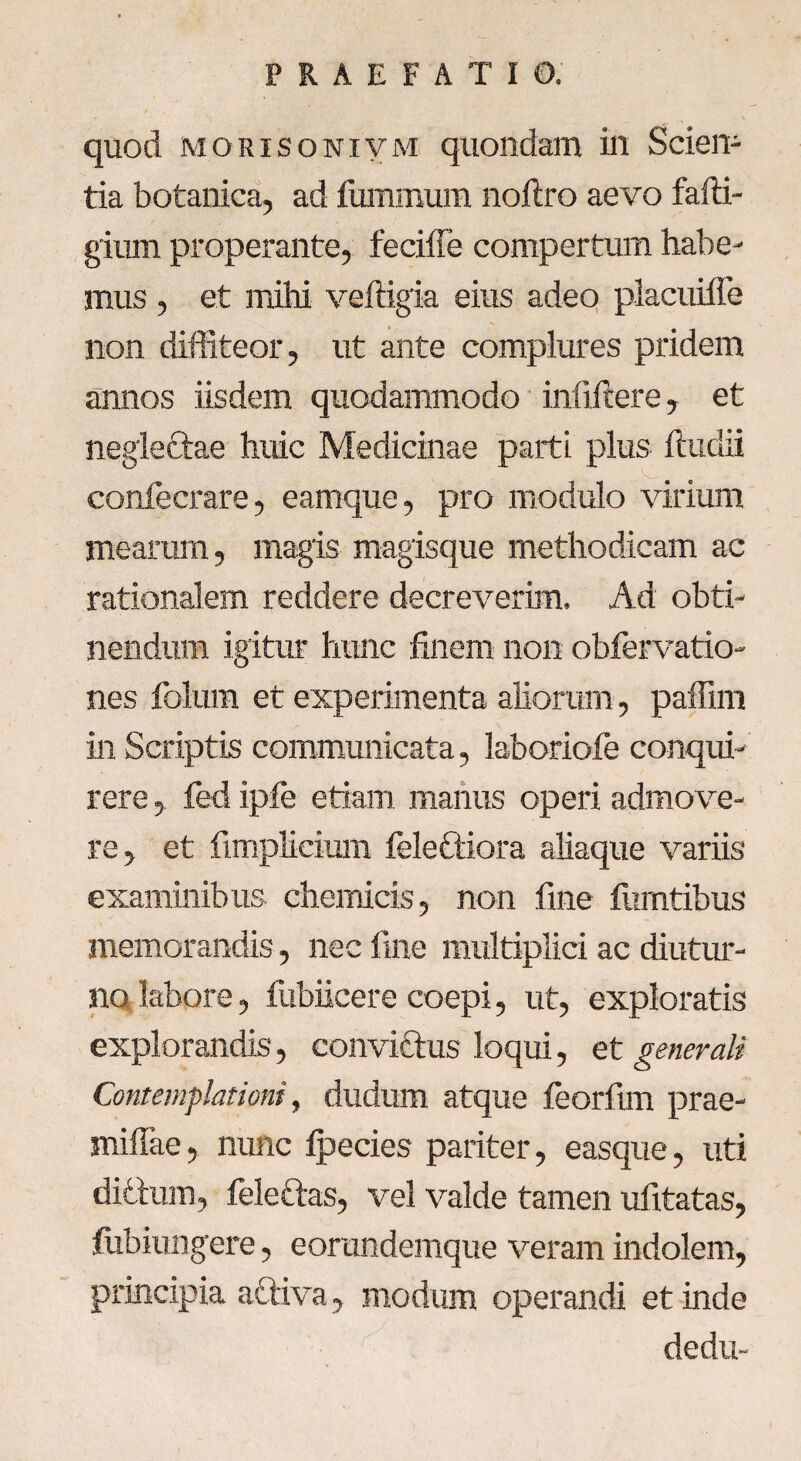 quod morisonivm quondam in Sciem tia botanica, ad fummum noftro aevo fafti- gium properante, feciiTe compertum habe¬ mus , et mihi veftigia eius adeo placuiffe non diffiteor, ut ante complures pridem annos iisdem quodammodo infiftere, et negleftae huic Medicinae parti plus ftudii confecrare, earnque, pro modulo virium mearam, magis magisque methodicam ac rationalem reddere decreverim. Ad obti¬ nendum igitur hunc finem non obfervatio- nes folum et experimenta aliorum, paffim in Scriptis communicata, laboriofe conqui¬ rere , fed ipfe etiam manus operi admove¬ re, et fimplieium feleftiora aliaque variis examinibus chemicis, non fine fumtibus memorandis, nec fine multiplici ac diutur¬ no labore, fubiicere coepi, ut, exploratis explorandis, convictus loqui, et generali Contemplationi, dudum atque feorfim prae- miflae, nunc Ipecies pariter, easque, uti ditium, felettas, vel valde tamen ufitatas, fiibiungere, eorundemque veram indolem, principia attiva, modum operandi et inde dedu-