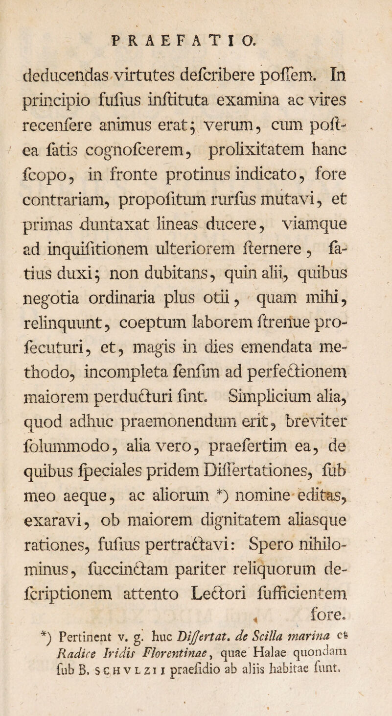 deducendas virtutes defcribere poffem. In principio fufius inftituta examina ac vires ■ recenfere animus erat; verum, cum poli- / ea fatis cognofcerem, prolixitatem hanc fcopo, in fronte protinus indicato, fore contrariam, propofitum rarius mutavi, et primas duntaxat lineas ducere, viamque ad inquifitionem ulteriorem llernere , fa¬ ti us duxi; non dubitans, quin alii, quibus negotia ordinaria plus otii, quam mihi, relinquunt, coeptum laborem ftrenue pro- fecuturi, et, magis in dies emendata me¬ thodo, incompleta fenfim ad perfeftionem maiorem perdufturi fint. Simplicium alia, quod adhuc praemonendum erit, breviter folummodo, alia vero, praefertim ea, de quibus Ipeciales pridem Dillertationes, fub meo aeque, ac aliorum *) nomine editas, exaravi, ob maiorem dignitatem aliasque rationes, fufius pertraftavi: Spero nihilo¬ minus , fuccinclam pariter reliquorum de- fcriptionem attento Leftori fufficientem fore. *) Pertinent v. g. huc Dijjertat. de Scilla marina efc Radice Iridir Florentinae, quae Halae quondam