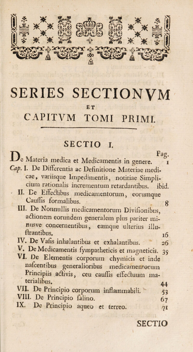 gy x m es® '‘Sr5 ?#( 3H£ @® K >«( fi ^ ^ 3R6 # # f i SERIES SECTIONVM ET CAPIT VM TOMI PRIMI. Pag. 8 SECTIO i. De Materia medica et Medicamentis in genere. i Cap, I. De Differentia ac Definitione Materiae medi¬ cae, variisque Impedimentis, notitiae Simpli¬ cium rationalis incrementum retardantibus, ibid, II. De Effedibus medicamentorum, eorumque Cauflis formalibus. III. De Nonnullis medicamentorum Diviiionibus, adionem eorundem generalem plus pariter mi- nusve concernentibus, eainque ulterius illa- lirantibus. ” jg IV. De Vafis inhalantibus et exhalantibus. 26 V. De Medicamentis fympatheticis et magneticis. 35 VI. De Elementis corporum chymicis et inde nafcentibus generalioribus medicamentorum Principiis adivis, ceu cauflis effeduum ma- teiialibus. *• VII. De Principio corporum inflammabili. 53 VIII. De Principio falino. 67 IX. De Principio aqueo et terreo. 71 SECTIO