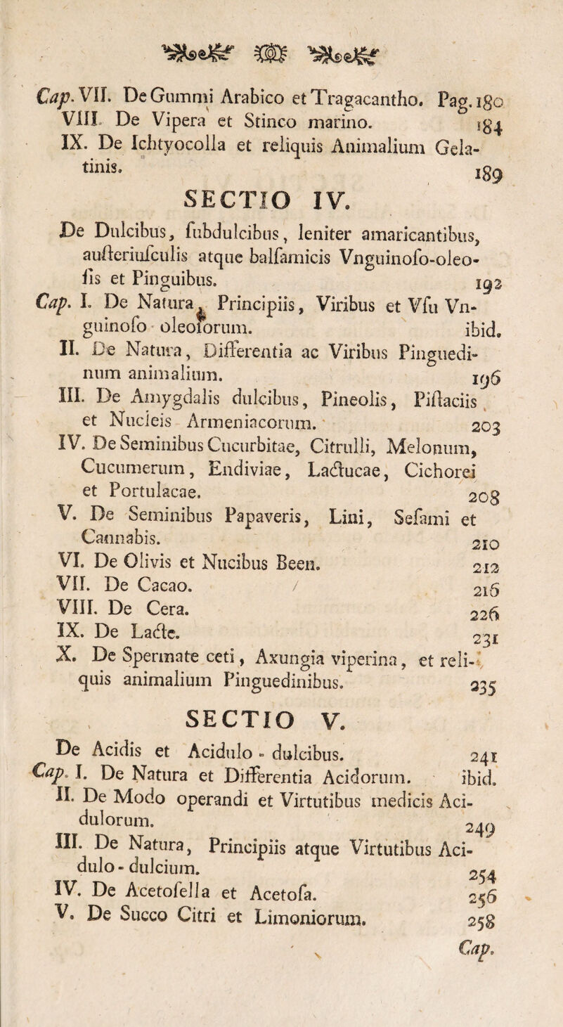 m Cap. Vlf. DeGummi Arabico et Tragacantho. Pag.igo VIII. De Vipera et Stinco marino. IX. De Ichtyocolla et reliquis Animalium Geia- 189 SECTIO IV. De Dulcibus, fubdulcibus, leniter amaricantibus, aufleriufculis atque balfamicis Vnguinofo-oleo- lls et Pinguibus. igz Cap. I. De Natura. Principiis, Viribus et Vfu Vn- guinofo • oleoforum. ibid. II. De Natura, Difierentia ac Viribus Pinguedi¬ num animalium. III. De Amygdalis dulcibus, Pineolis, Pittaciis et Nucleis Armeniacorum. 203 IV. De Seminibus Cucurbitae, Citrulli, Melonum, Cucumerum, Endiviae, LaCtucae, Cichorei et Portulacae. 208 V. De Seminibus Papaveris, Lini, Sefami et Cannabis. 210 VI. De Olivis et Nucibus Been. 212 VII. De Cacao. / 216 VIII. De Cera. 226 IX. De Lade. 231 X. De Spermate ceti, Axungia viperina, et reli¬ quis animalium Pinguedinibus. 2^5 SECTIO V. De Acidis et Acidulo - dulcibus. 241 Cap \. De Natura et Differentia Acidorum. ibid. II. De Modo operandi et Virtutibus medicis Aci¬ dulorum. 249 IU* -^e Natura, Principiis atque Virtutibus Aci¬ dulo-dulcium. 254 IV. De Acetofella et Acetofa. 256 V. De Succo Citri et Limoniorum. 258