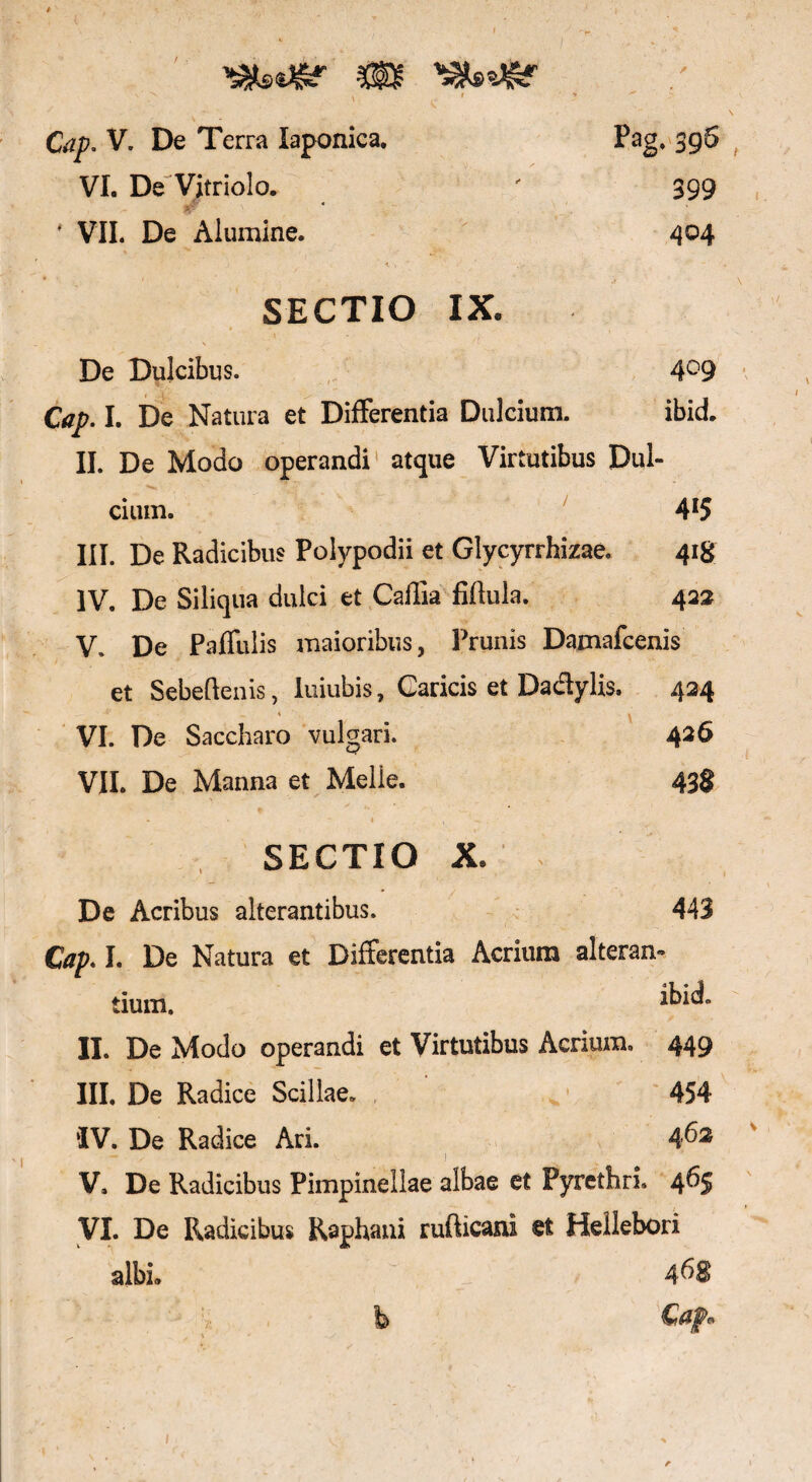 * , I * v ' Gz£. V. De Terra laponica. VI. De 'Vitriolo. /-r - wfr ■ * VII. De Alumine. / Pag. 396 399 404 SECTIO IX* De Dulcibus. 4°9 Cap. I. De Natura et Differentia Dulcium. ibid. II. De Modo operandi atque Virtutibus Dul¬ cium. 4*5 III. De Radicibus Polypodii et Glycyrrhizae. 418 IV. De Siliqua dulci et Caffia fiftula. 422 V. De Paffulis maioribus, Prunis Damafcenis et Sebeftenis, luiubis, Caricis et Da dylis. 424 VI. De Saccharo vulgari. 426 VII. De Manna et Melie. 438 SECTIO X» De Acribus alterantibus. 443 Cap. I. De Natura et Differentia Acrium alteran¬ tium. *kid. II. De Modo operandi et Virtutibus Acrium. 449 III. De Radice Scillae. 454 ‘IV. De Radice Ari. 46* V. De Radicibus Pimpinellae albae et Pyrethri. 465 VI. De Podicibus Raphani rufticani et Hellebori albi» 46$ fb Ci&jp*