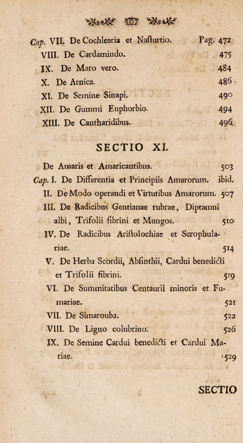 p. VII. De Cochlearia et Nafturtio. Pag. 472 VIII. De Cardamindo. 475 IX. De Maro vero. 484 X. De Arnica. 486 XI. De Semine Sinapi. 490 XII. De Gummi Euphorbio. 494 XIII. De Cantharidibus. . | 49S SECTIO XI. t - ' < i j De Amaris et Amaricantibus. 503 Cap. I. De Differentia et Principiis Amarorum, ibid. II. De Modo operandi et Virtutibus Amarorum. 507 III. De Radicibus ‘Gentianae rubrae, Diptamni albi, Trifolii fibrini et Mung os. 510 IV. De Radicibus Ariftolochiae et Scrophula- » ♦ * riae. 514 V. De Herba Scbrdii, Abfinthii, Cardui benedi<fli et Trifolii fibrini. 519 VI. De Summitatibus Centaurii minoris et Fu¬ rnariae. 521 VII. De Simarouba. 522 VIII. De Ligno colubrino. 526 IX. De Semine Cardui benedici et Cardui Ma¬ riae. * 529 SECTIO 7