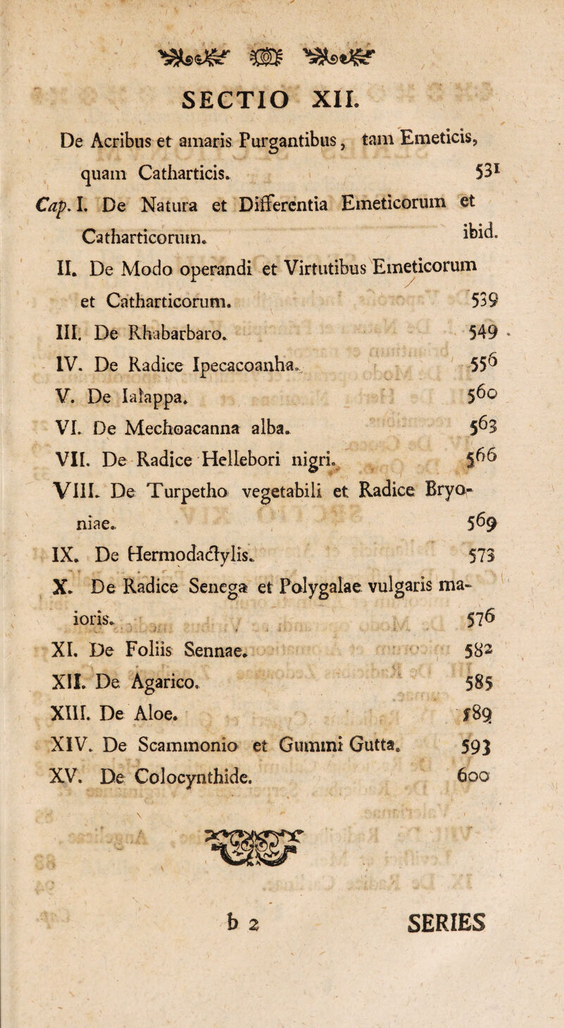SECTIO XII. De Acribus et amaris Purgantibus, tam Emeticis, quam Catharticis. 531 Cap. I. De Natura et Differentia Emeticorum et Catharticorum. i^id. II. De Modo operandi et Virtutibus Emeticorum et Catharticorum. 539 III. De Rhabarbaro. 549 * IV. De Radice Ipecacoanha,, 55° V. De Iaiappa. 5^° VI. De Mechoacanna alba. 5^3 \ . •• 'a *?' VII. De Radice Hellebori nigri. 5^ VIIL De Turpetho vegetabili et Radice Bryo¬ niae. 5^9 IX. De Hermodaclylis. 573 * T * ^ ' X. De Radice Senega et Polygalae vulgaris ma- ' .. ... -V \ ioris. 57^ XI. De Foliis Sennae. 582 XIL De Agarico, 585 XIII. De Aloe. fBq XIV. De Scammonio et Gummi Gutta. 593 XV. De Colocynthide. 600 b 2 SERIES