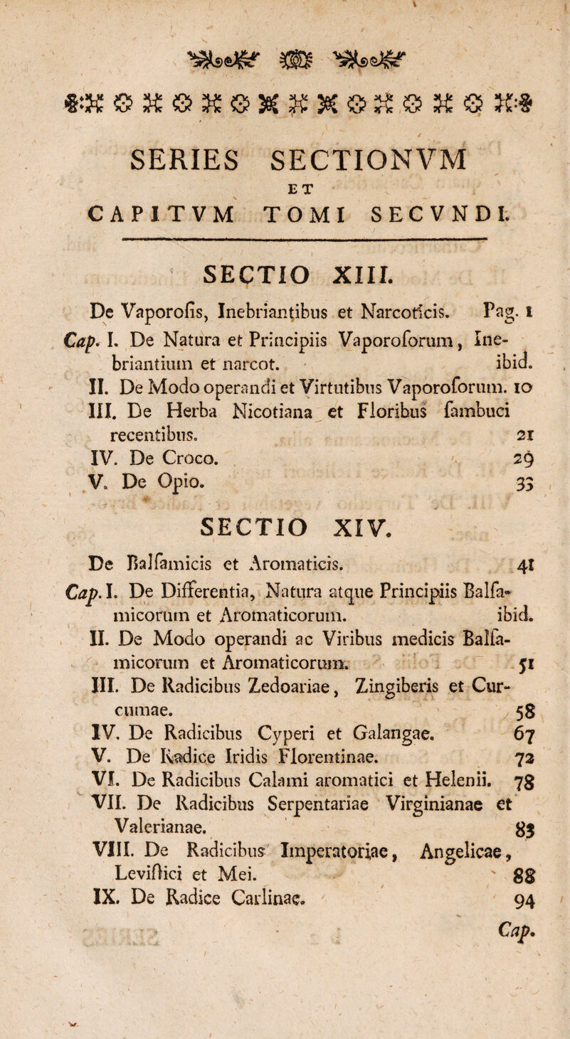 SERIES SECTIONVM E T CAPITVM TOMI SECVNDI. SECTIO XIII. De Vaporofis, Inebriantibus et Narcoticis. Pag. i Cap. L De Natura et Principiis Vaporoforum, Ine¬ briantium et narcot. ibid. II. De Modo operandi et Virtutibus Vaporoforum. io III. De Herba Nicotiana et Floribus fambuci recentibus. 21 IV. De Croco. 2$ V. De Opio. 33 SECTIO XIV. De Balfamicis et Aromaticis. 41 Cap. I. De Differentia, Natura atque Principiis Balfa- micorum et Aromaticorum. ibid. II. De Modo operandi ac Viribus medicis Balia- micorum et Aromaticorum. fi III. De Radicibus Zedoariae, Zingiberis et Cur¬ cumae. 58 IV. De Radicibus Cyperi et Galangae. 67 V. De Radice Iridis Florentinae. 73 VI. De Radicibus Calami aromatici et Helenii. 78 VII. De Radicibus Serpentariae Virginianae et Valerianae, 83 VIII. De Radicibus Imperatoriae, Angelicae, Leviftici et Mei. ' 88 IX. De Radice Carlinae. 94