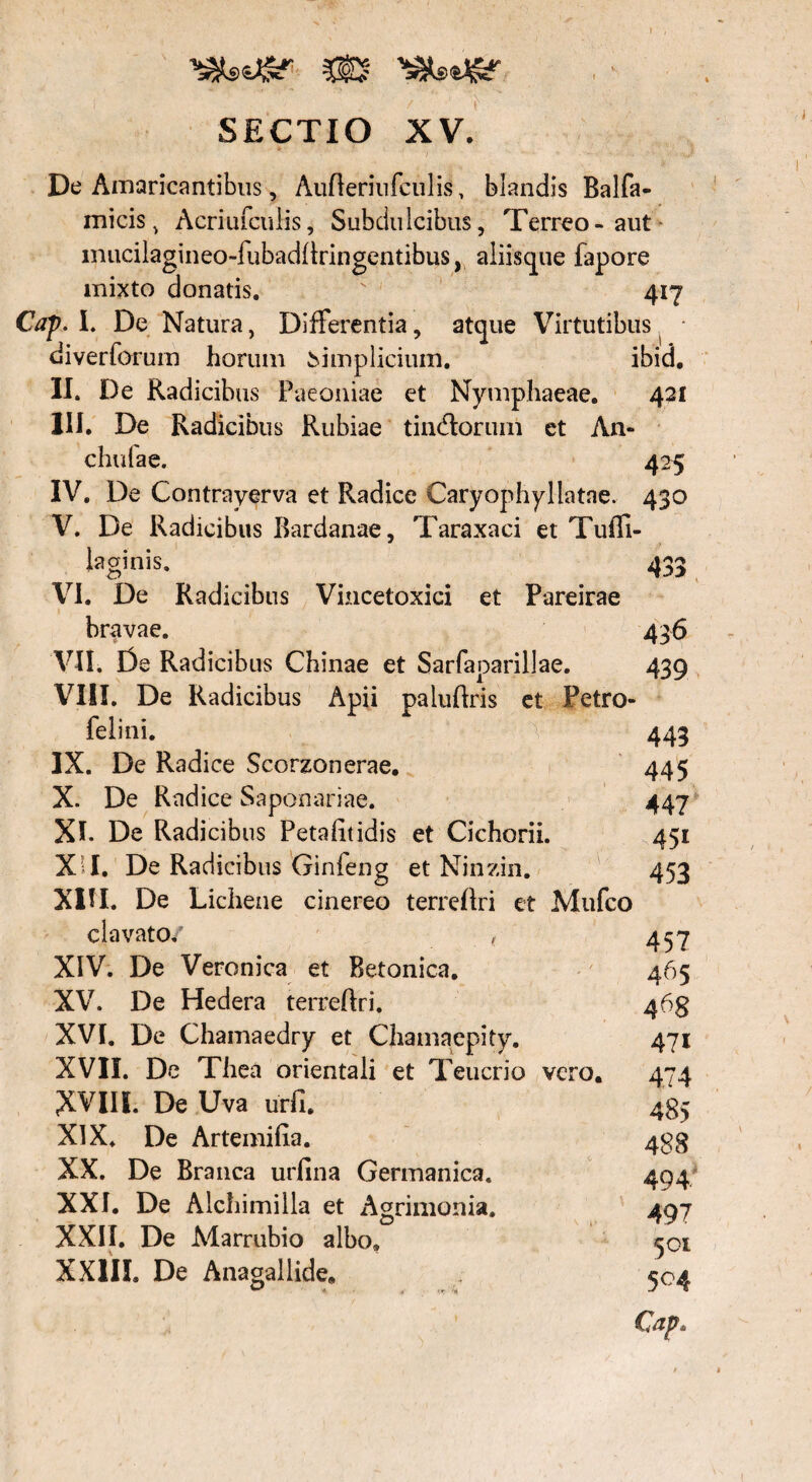 m . Y ' SECTIO XV. De Amaricantibus, Aufleriufculis, blandis Balfa- micis v Acriufculis, Subdulcibus, Terreo-aut mucilagineo-iubadllringentibus, aliisque fapore mixto donatis. 'x 417 Cap. I. De Natura, Differentia, atque Virtutibus diverforum horum simplicium. ibid. II. De Radicibus Paeoniae et Nymphaeae. 421 III. De Radicibus Rubiae tindlorum et An- chulae. 425 IV. De Contrayerva et Radice Caryophyllatae. 430 V. De Radicibus Bardanae, Taraxaci et Tufli- laginis. 433 VI. De Radicibus Viucetoxici et Pareirae bravae. 436 VII. De Radicibus Chinae et Sarfaparillae. 439 VIII. De Radicibus Apii paluflris et Petro- felini. N':' 443 IX. De Radice Scorzonerae. 445 X. De Radice Saponariae. 447 XI. De Radicibus Petalitidis et Cichorii. 451 X I. De Radicibus Ginfeng et Ninzin. 453 XIII. De Lichene cinereo terrcflri et Mufco clavato/ , XIV. De Veronica et Betonica. XV. De Hedera terreftri. XVI. De Chamaedry et Chamaepity. XVII. De Thea orientali et Teucrio vero. XVIII. De Uva urfi. XIX. De Arte mi lia. XX. De Branca urlina Germanica. XXI. De Alchimilla et Agrimonia. XXII. De Marrubio albo. XXIII. De Anagallide. 457 465 4 471 474 485 488 494 497 501 5°4