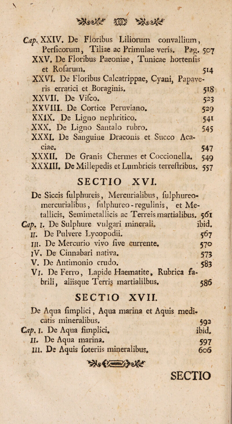 CapKXXIV. De Floribus Liliorum convallium, Perficorum, Tiliae ac Primulae veris. Pag. 507 XXV. De Floribus Paeoniae, Tunicae hortenfis et Rofarum. 514 XXVI. De Floribus Calcatrippae, Cyani, Papave¬ ris erratici et Boraginis. 518 XXVII. De Vifco. ' 523 XXVIII. De Cortice Peruviano. 529 XXIX. De Ligno nephritico. 541 XXX. De Ligno Santalo rubro. 545 XXXI. De Sanguine Draconis et Succo Aca¬ ciae. 547 XXXII. De Granis Chermes et Coccionella. 549 XXXIII. De Millepedis et Lumbricis terrellribus. 557 SECTIO XVI. De Siccis fulphureis, Mercurialibus, fulphureo- mercurialibus, fulphureo-regulinis, et Me¬ tallicis, Semimetaliicis ac Terreis martialibus. 561 Cap. I. De Sulphure vulgari minerali. ibid. II. De Pulvere Lycopodii. 567 Iit. De Mercurio vivo Uve currente. 570 iV. De Cinnabari nativa. 573 V. De Antimonio crudo. • 583 Vi. De Ferro, Lapide Haematite, Rubrica fa¬ brili, aliisque Terri§ martialilbus. 586 SECTIO XVII. De Aqua fimplici, Aqua marina et Aquis medi* catis mineralibus. 592 Cap, 1. De Aqua fimplici, ibid. , II. De Aqua marina. 597 III. De Aquis foteriis mineralibus. 606