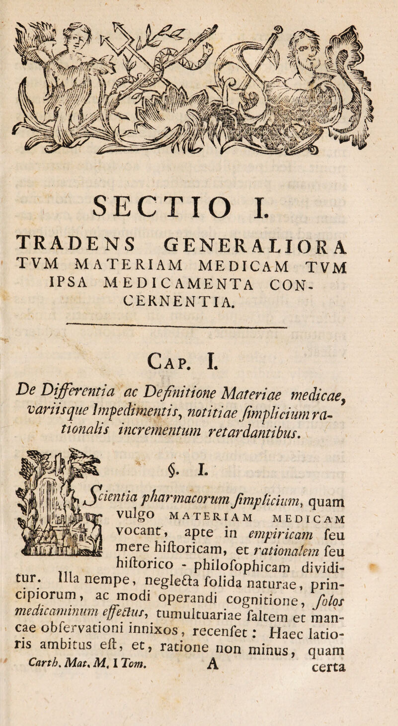 SECTIO I. TRADENS GENERALIORA TVM MATERIAM MEDICAM TVM IPSA MEDICAMENTA CON¬ CERNENTIA. Gap. I. De Differentia ac Definitione Materiae me dicae, variis que Impedimentis, notitiae Jimplicium m- tionalis incrementum retardantibus. * §. I. cientia pharmacorum Jimpticiuni, quam vulgo materiam MEDICAM vocant, apte in empiricam feu mere hi (loricam, et rationalem feu hiftorico - philofophicam dividi- tur. Illa nempe, negle&a folida naturae, prin¬ cipiorum, ac modi operandi cognitione, folos medicaminum efjettus, tumuituariae faltem et man¬ cae obfervationi innixos, recenfet: Haec latio¬ ris ambhus eft, et, ratione non minus, quam Cnrth«Mat* M, I Tom, ^ certa.