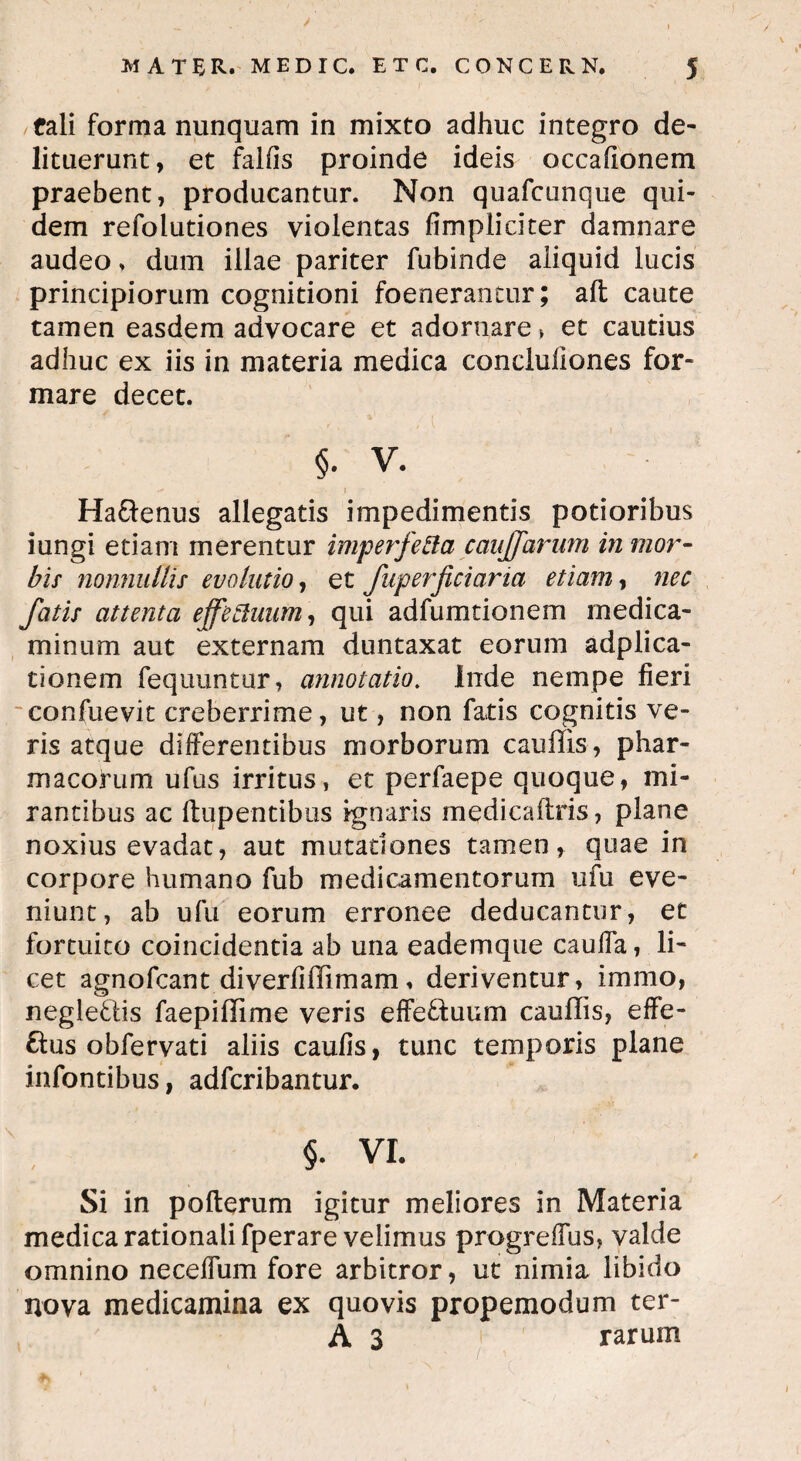tali forma nunquam in mixto adhuc integro de¬ lituerunt, et falfis proinde ideis occafionem praebent, producantur. Non quafcnnque qui¬ dem refolutiones violentas fimpiiciter damnare audeo, dum illae pariter fubinde aliquid lucis principiorum cognitioni foenerantur; aft caute tamen easdem advocare et adornare» et cautius adhuc ex iis in materia medica concluiiones for¬ mare decet. §. V. f Ha&enus allegatis impedimentis potioribus iungi etiam merentur imperfefta caujfarum in mor¬ bis nonnullis evolutio, et fuperficiaria etiam, nec fatis attenta effeftuum, qui adfumtionem medica¬ minum aut externam duntaxat eorum adplica- tionem fequuntur, annotatio. Inde nempe fieri confuevit creberrime, ut, non fatis cognitis ve¬ ris atque differentibus morborum cauffis, phar¬ macorum ufus irritus, et perfaepe quoque, mi¬ rantibus ac ftupentibus ignaris medicaftris, plane noxius evadat, aut mutationes tamen, quae in corpore humano fub medicamentorum ufu eve¬ niunt, ab ufu eorum erronee deducantur, et fortuito coincidentia ab una eadem que cauffa, li¬ cet agnofcant diverfiffimam, deriventur, immo, negle&is faepillime veris effeftuum cauffis, effe- ftus obfervati aliis caufis, tunc temporis plane infantibus, adfcribantur. §. VI. Si in pofterum igitur meliores in Materia medica rationali fperare velimus progreffus, valde omnino neceflum fore arbitror, ut nimia libido nova medicamina ex quovis propemodum ter- A 3 rarum / ^