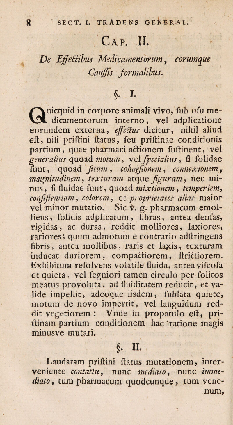 Gap. II. De Efjeflibus Medicamentorum, eorumque Cau/Jis formalibus. «. I. Quicquid in corpore animali vivo, fub ufu me¬ dicamentorum interno, vel adplicatione eorundem externa, effetius dicitur, nihil aliud eft, nifi priftini ftatus, fieu priftinae conditionis partium, quae pharmaci a&ionem fuftinent, vel generalius quoad motum, vel /pedalius, fi folidae funt, quoad fitum , cohaejionem, connexionem, magnitudinem, texturam atque figuram, nec mi¬ nus, fi fluidae fiunt, quoad mixtionem, temperiem, confifientiam, colorem, et proprietates alias maior vel minor mutatio. Sic g. pharmacum emol¬ liens, fiolidis adplicatum, fibras, antea denfias, rigidas, ac duras, reddit molliores, laxiores, rariores; quum admotum e contrario adftringens fibris, antea mollibus, raris et la^is, texturam inducat duriorem, compariorem, ftririorem. Exhibitum refiolvens volatile fluida, antea vificofia et quieta, vel fegniori tamen circulo per fiolitos meatus provoluta, ad fluiditatem reducit, et va¬ lide impellit, adeoque iisdem, fiublata quiete, motum de novo impertit, vel languidum red¬ dit vegetiorem : Vnde in propatulo eft, pri- ftinam partium conditionem hac 'ratione magis minusve mutari, §. ii. Laudatam priftini ftatus mutationem, inter¬ veniente contatiu, nunc mediato, nunc imme¬ diato , tum pharmacum quodcunque, tum vene¬ num,