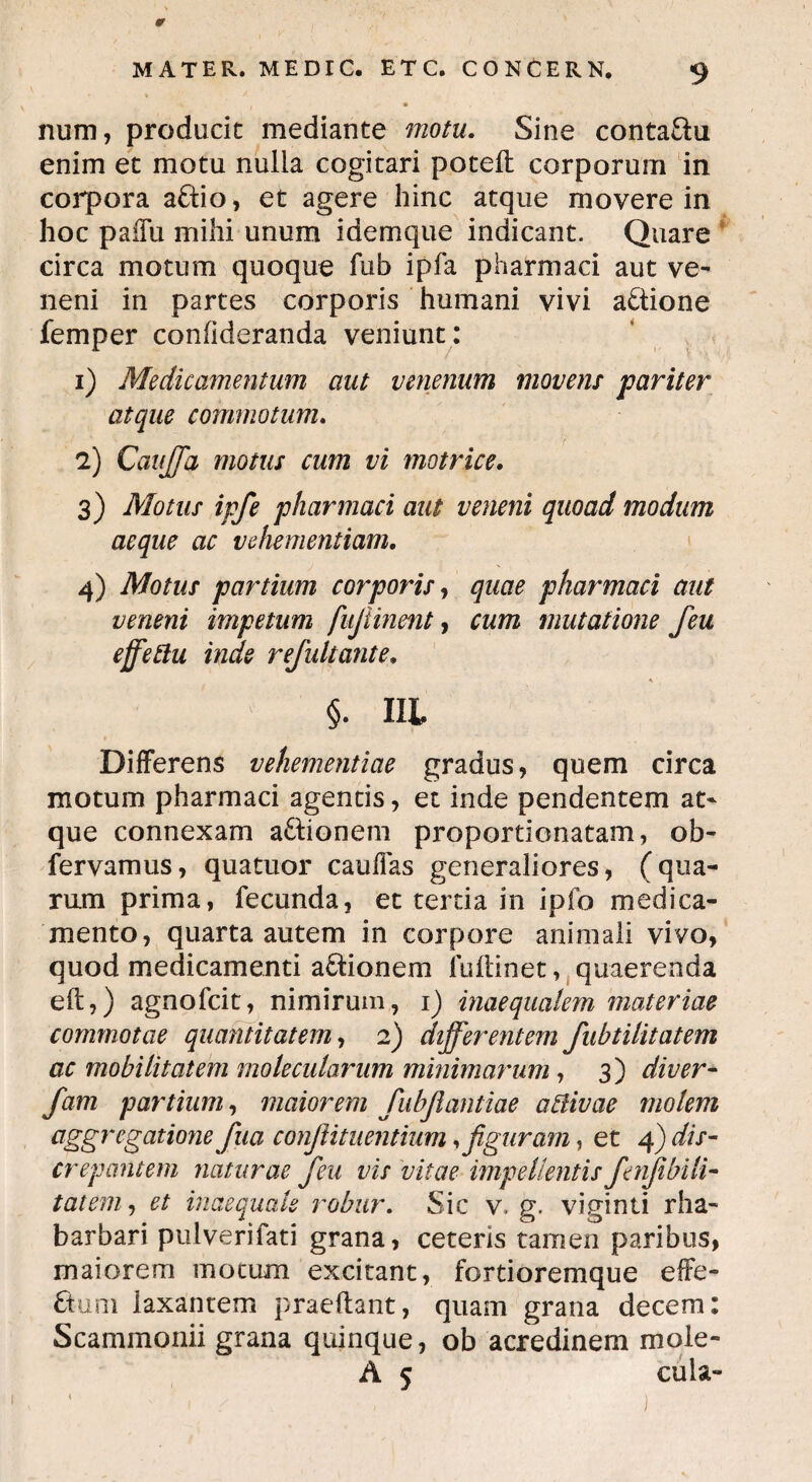 MATER. ME DIC. ETC. C0NCERN. 9 /• • num, producit mediante motu. Sine conta&u enim et motu nulla cogitari poteft corporum in corpora a£tio, et agere hinc atque movere in hoc paffu mihi unum idemque indicant. Quare circa motum quoque fub ipfa pharmaci aut ve¬ neni in partes corporis humani vivi actione femper confideranda veniunt: 1) Medicamentum aut venenum movens pariter atque commotum. 2) Cauffa motus cum vi motrice. 3) Motus ipfe pharmaci aut veneni quoad modum aeque ac vehementiam. 4) Motus partium corporis, quae pharmaci aut veneni impetum fujiinent, cum mutatione feu effeftu inde refultante» * §. III Differens vehementiae gradus, quem circa motum pharmaci agentis, et inde pendentem at¬ que connexam aftionem proportionatam, ob- fervamus, quatuor caufias generaliores, (qua¬ rum prima, fecunda, et tertia in ipfo medica¬ mento, quarta autem in corpore animali vivo, quod medicamenti a&ionem fudinet, quaerenda eft,) agnofcit, nimirum, i) inaequalem materiae commotae quantitatem, 2) differentem fubtilitatem ac mobilitatem molecularum minimarum, 3) diver- fiam partium, maiorem fubjiantiae a divae molem aggregatione fua confutuentium, figuram, et 4) dis¬ crepantem naturae feu vis vitae impellentis fienJibiH- tatem, et inaequale robur. Sic v, g. viginti rha- barbari pulverifati grana, ceteris tamen paribus, maiorem motum excitant, fortioremque effe- ftum laxantem praedant, quam grana decem: Scammonii grana quinque, ob acredinem mole- A 5 cula- j