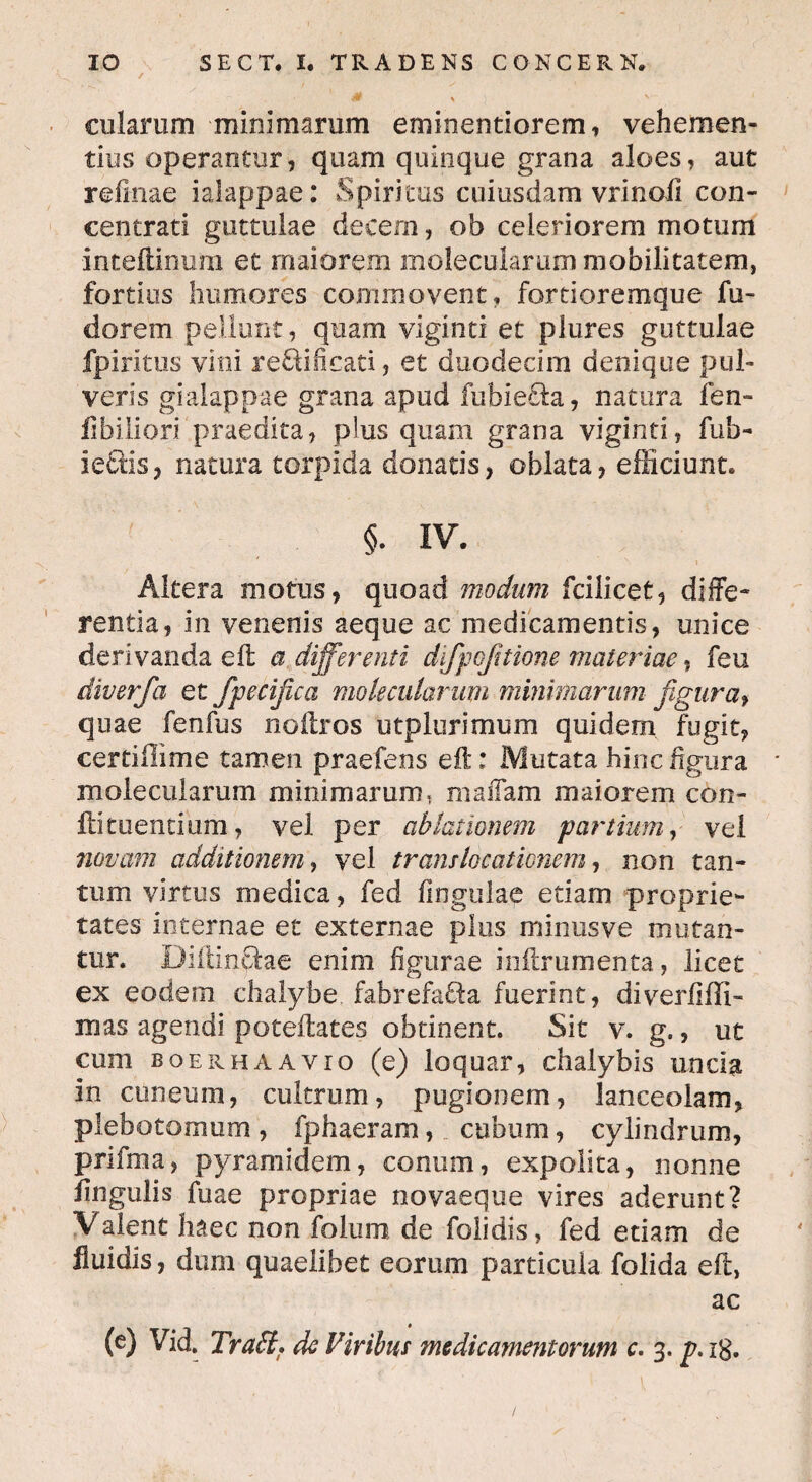 / y * '• -* & y v cularum minimarum eminentiorem, vehemen¬ tius operantur, quam quinque grana aloes, aut r di nae ialappae: Spiritus cuiusdam vrinoli con- centrati guttulae decem, ob celeriorem motum inteitinum et maiorem molecularum mobilitatem, fortius humores commovent, fortioremque fu- dorem pellunt, quam viginti et plures guttulae fpirltus vini re&ificati, et duodecim denique pul¬ veris gialappae grana apud fubie&a, natura fen- fibiliori praedita, pius quam grana viginti, fufa- iefiis, natura torpida donatis, oblata, efficiunt. §. iv. Altera motus, quoad modum fcilicet, diffe¬ rentia, in venenis aeque ac medicamentis, unice derivanda eft a differenti difpojitione materiae, feu diverfa et fpecifica molecularum minimarum figura, quae fenfus noflros utplurimum quidem fugit, certiffime tamen praefens efl:: Mutata hinc figura molecularum minimarum, mailam maiorem con¬ iti tuentium, vel per ablationem partium, vel novam additionem, vel translocationem, non tan¬ tum virtus medica, fed lingulae etiam proprie¬ tates internae et externae plus minusve mutan¬ tur. Diitinffoe enim figurae inflrumenta, licet ex eodem chalybe fabrefa&a fuerint, diverfiffi- mas agendi poteftates obtinent. Sit v. g., ut cum boerhaavio (e) loquar, chalybis uncia in cuneum, cultrum, pugionem, lanceolam, plebo tomum , fphaeram, cubum, cylindrum, prifma, pyramidem, conum, expolita, nonne lingulis fuae propriae novaeque vires aderunt? Valent haec non folum de folidis, fed etiam de fluidis, dum quaelibet eorum particula folida efl, ac (e) Vid. Trabi* de Viribus medicamentorum c. 3. p. ig.