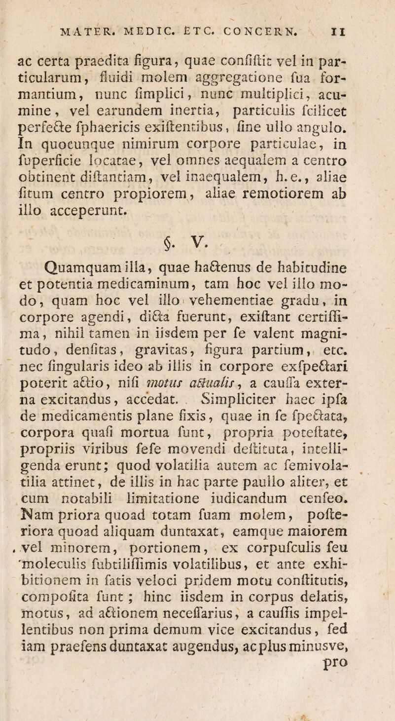 ac certa praedita figura, quae confidit vel in par¬ ticularum, fluidi molem aggregatione fua for¬ mantium, nunc fimplici, nunc multiplici, acu¬ mine, vel earundem inertia, particulis fcilicet perfeEte fphaericis exiftentibus, line ullo angulo. In quocunque nimirum corpore particulae, in fuperficie locatae, vel omnes aequalem a centro obtinent diftantiam, vel inaequalem, h.e., aliae fitum centro propiorem, aliae remotiorem ab ilio acceperunt. §• V. Quamquam ilia, quae ha&enus de habitudine et potentia medicaminum, tam hoc vel illo mo¬ do, quam hoc vel illo vehementiae gradu* in corpore agendi, di£ta fuerunt, exiflant certiffi- ma, nihil tamen in iisdem per fe valent magni¬ tudo, denlkas, gravitas, figura partium, etc. nec Angularis ideo ab illis in corpore exfpeQari poterit afflo, nifi motus aqualis, a cauda exter¬ na excitandus, accedat, . Simpliciter haec ipfa de medicamentis plane fixis, quae in fe fpe&ata, corpora quafi mortua funt, propria poteftate, propriis viribus fefe movendi deflituta, intelli- genda erunt; quod volatilia autem ac femivola- tilia attinet, de illis in hac parte pauilo aliter, et cum notabili limitatione indicandum cenfeo. Nam priora quoad totam fuam molem, pofte- riora quoad aliquam duntaxat, eamque maiorem . vel minorem, portionem, ex corpufculis feu 'xnoleculis fubtiliflimis volatilibus, et ante exhi¬ bitionem in fatis veloci pridem motu conflitutis, compofita funt; hinc iisdem in corpus delatis, motus, ad aftionem neceffarius, a cauffis impel¬ lentibus non prima demum vice excitandus, fed iam praefens duntaxat augendus, ac plus minus ve, pro