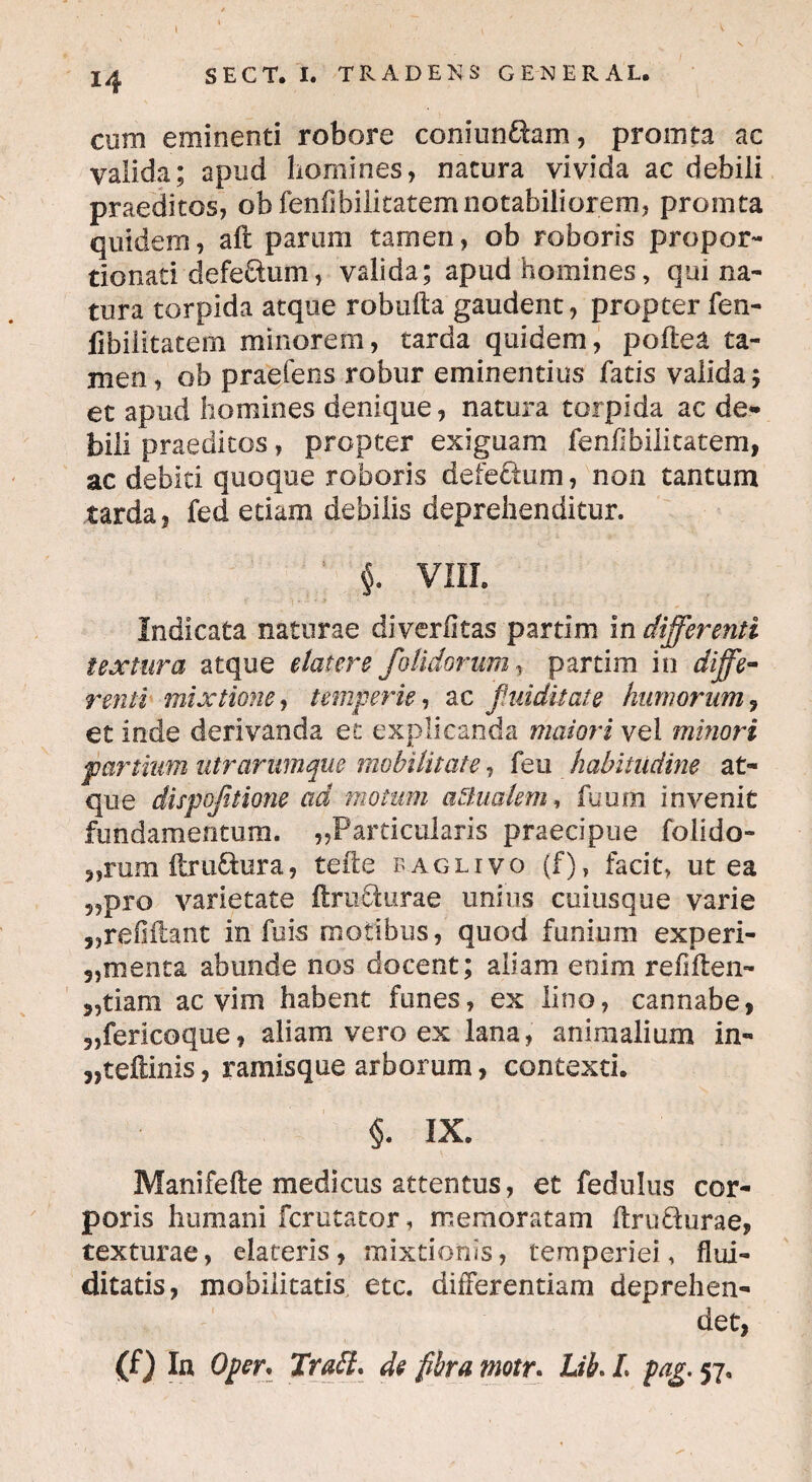 cum eminenti robore coniun£fom, prointa ac valida; apud homines, natura vivida ac debili praeditos, ob fenfibilitatem notabiliorem, promta quidem, aft parum tamen, ob roboris propor- tionati defe&um, valida; apud homines, qui na¬ tura torpida atque robufta gaudent, propter fen- fibiiitatem minorem, tarda quidem, poftea ta¬ men , ob praefens robur eminentius fatis valida; et apud homines denique, natura torpida ac de¬ bili praeditos, propter exiguam fenfibilitatem, ac debiti quoque roboris defe&um, non tantum tarda, fed etiarn debilis deprehenditur. i VIII. Indicata naturae diverfitas partim in differenti textura atque elater e /olidorum t partim in diffe¬ renti mixtione, temperie, ac /tuditate humorum, et inde derivanda et explicanda maiori vel minori partium utrarumque mobilitate, feu habitudine at¬ que dispo/tione ad motum aqualem, fuum invenit fundamentum. ,.Particularis praecipue folido- ,,rum ftru&ura, tefte baglivo (f), facit, ut ea ?5pro varietate ftruflurae unius cuiusque varie „reGihnt in fu is motibus, quod funium experi- 3,menta abunde nos docent; aliam enim refiilen- „tiam ac vim habent funes, ex lino, cannabe, 3,fericoque, aliam vero ex lana, animalium in- 3,teftinis, ramisque arborum, contexti. §. IX. Manifefte medicus attentus, et fedulus cor¬ poris humani fcrutator, memoratam ftrufturae, texturae, elateris, mixtionis, temperiei, flui- ditatis, mobilitatis etc. differentiam deprehen¬ det, (f) In Oper* Trabi, de fibra motr. Lib, /. pag. 57,