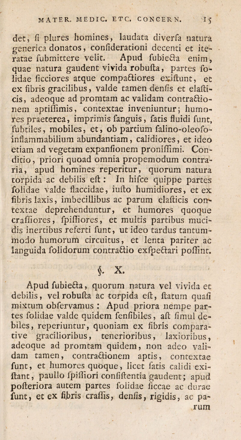 > • ; mater, me dic. etc. conger n. 15 det, (i plures homines, laudata diverfa natura generica donatos, confiderationi decenti et ite¬ ratae fubmittere velit. Apud fubieRa enim, quae natura gaudent vivida robufta, partes fo- lidae fteciores atque compaftiores exiftunt, et ex fibris gracilibus, valde tamen denfis et elafti- cis, adeoque ad promtam ac validam contraftio- neni aptiffimis, contextae inveniuntur; humo¬ res praeterea, imprimis fanguis, fatis fluidi funt, fubtiles, mobiles, et, ob partium falino-oleofo- inflammabilium abundantiam, calidiores, et ideo etiam ad vegetam expanfionem proniflimi. Con¬ ditio, priori quoad omnia propemodum contra¬ ria, apud homines reperitur, quorum natura torpida ac debilis eft: In hifce quippe partes folidae valde flaccidae, iufto humidiores, et ex fibris laxis, imbecillibus ac parum elafticis con¬ textae deprehenduntur, et humores quoque craffiores, fpiffiores, et multis partibus muci¬ dis inertibus referti funt, ut ideo tardus tantum¬ modo humorum circuitus, et lenta pariter ac languida folidorum contrario exfpectari poffmt. $. X. Apud fubie&a, quorum natura vel vivida et debilis, vel robufta ac torpida eft, flatum quali mixtum obfervamus : Apud priora nempe par¬ tes folidae valde quidem fenfibiles, aft fimul de¬ biles, reperiuntur, quoniam ex fibris compara¬ tive gracilioribus, tenerioribus, laxioribus, adeoque ad promtam quidem, non adeo vali¬ dam tamen, contra&ionem aptis, contextae funt, et humores quoque, licet fatis calidi exi- ftant, paullo fpiffiori confiftentia gaudent; apud pofteriora autem partes folidae ficcae ac durae funt, et ex fijbris craffis, denfis, rigidis, ac pa¬ rum