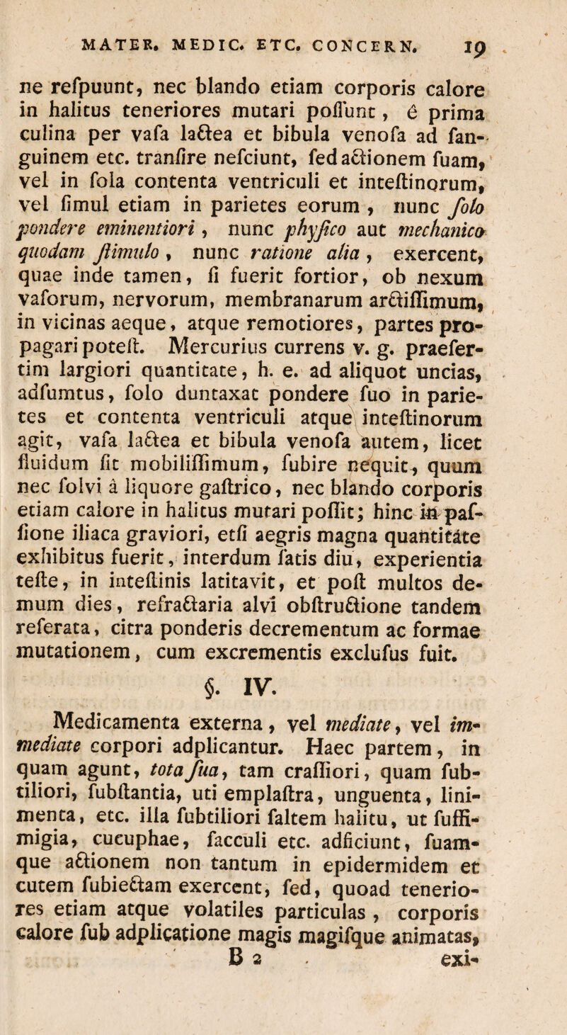 ne refpuunt, nec blando etiam corporis calore in halitus teneriores mutari poliunt, 6 prima culina per vafa lattea et bibula venofa ad fan- guinem etc. tranfire nefciunt, fed actionem luam, vel in fola contenta ventriculi et inteftinqrum, vel fimul etiam in parietes eorum , nunc foto pondere eminentiori, nunc phyjico aut mechanico quodam Jiimulo , nunc ratione alia , exercent, quae inde tamen, fi fuerit fortior, ob nexum vaforum, nervorum, membranarum arfliflimum, in vicinas aeque, atque remotiores, partes pro¬ pagari poteft. Mercurius currens v. g. praefer- tim largiori quantitate, h. e. ad aliquot uncias, adfumtus, folo duntaxat pondere fuo in parie¬ tes et contenta ventriculi atque inteftinorum agit, vafa la&ea et bibula venofa autem, licet lluidum fit mobiliffimum, fubire nequit, quum nec folvi a liquore gaftrico, nec blando corporis etiam calore in halitus mutari poflit; hinc in paf- fione iliaca graviori, etfi aegris magna quantitate exhibitus fuerit, interdum fatis diu, experientia tefte, in intellinis latitavit, et'poft multos de¬ mum dies, refra&aria alvi obftru&ione tandem referata, citra ponderis decrementum ac formae mutationem, cum excrementis exclufus fuit. §. IV. Medicamenta externa, vel mediate, vel im~ mediate corpori adplicantur. Haec partem, in quam agunt, totafua, tam craffiori, quam fub- tiliori, fubftantia, uti emplaftra, unguenta, lini¬ menta, etc. illa fubtiliori faltem halitu, ut fuffi- migia, cueuphae, facculi etc. adficiunt, fuam- que a&ionem non tantum in epidermidem et cutem fubie&am exercent, fed, quoad tenerio¬ res etiam atque volatiles particulas , corporis calore fub adplicatione magis magifque animatas, B 2 exi*