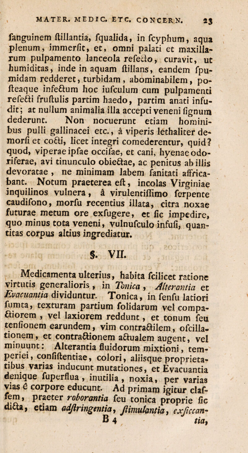 fanguinem ftillantia, fqualida, in fcyphum, aqua plenum, immerfit, et, omni palati et maxilla¬ rum pulpamento lanceola refello, curavit, ut humiditas, inde in aquam ftillans, eandem fpu- midam redderet, turbidam, abominabilem, po- fteaque infeftum hoc iufculum cum pulpamenti refefti frultulis partim haedo, partim anati infu¬ dit; at nullum animalia illa accepti veneni lignum dederunt. Non nocuerunt etiam homini¬ bus pulli gallinacei etc., a viperis lethalicer de¬ mori! et co&i, licet integri comederentur, quid? quod, viperae ipfae occifae, et cani, hyenae odo¬ riferae, avi tinunculo obieftae, ac penitus ab illis devoratae , ne minimam labem fanitati affrica¬ bant. Notum praeterea eft, incolas Virginiae inquilinos vulnera, i virulentiffimo ferpente caudifono, morfu recentius illata, citra noxae futurae metum ore exfugere, et fic impedire, quo minus tota veneni, vulnufculo infuli, quan¬ titas corpus altius ingrediatur. s. VII. Medicamenta ulterius, habita fcilicet ratione virtutis generalioris , in TTonica , Alterantia, et Evacuantia dividuntur. Tonica, in fenfu latiori fumta, texturam partium folidarum vel compa¬ riorem , vel laxiorem reddunt, et tonum feu tenlionem earundem, vim contraailem, ofcilla- tionem, et contraSionem actualem augent, vel minuunt: Alterantia fluidorum mixtioni, tem¬ periei , conliftentiae, colori, aliisque proprieta¬ tibus varias inducunt mutationes, et Evacuantia denique fuperflua , inutilia , noxia, per varias vias e corpore educunt. Ad primam igitur claf- fem, praeter roborantia feu tonica proprie fic difta, etiam adjlringentia, Jlimulantia, exjiccan-