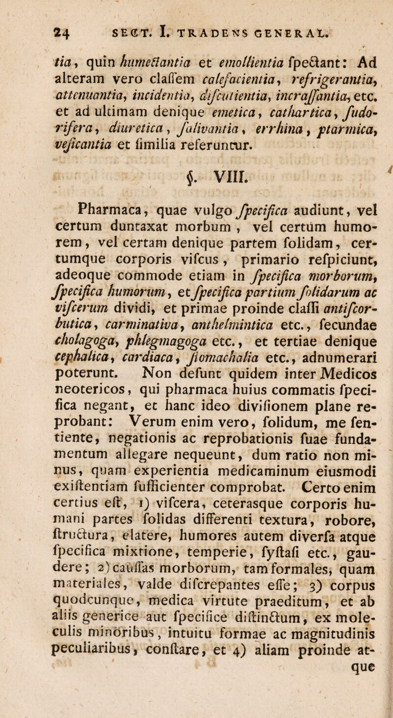 tia, quin humettantia et emollientia fpe&ant: Ad alteram vero clalTem calefacientia, refrigerantia, attenuantia, incidentia, difcntientia, incraffantia, etc. et ad ultimam denique emetica, cat/uirticay fudo- rifera, diuretica , Jalivantia, errhina, ptarmicay veficantia et fimiiia referuntur. VIIL Pharmaca, quae vulgo fpecifica audiunt, vel certum duntaxat morbum , vel certum humo¬ rem , vel certam denique partem folidam, cer- tumque corporis vifcus , primario refpiciunt, adeoque commode etiam in fpecifica morborumf fpecijica humorum, et fpecijica partium f olidarum ac vifcerum dividi, et primae proinde claffi antifcor- butica, c armi natiua, anthelmintica etc., fecundae cholagogay phlegmagoga etc., et tertiae denique cephalica, cardiaca, Jlomachalia etc., adnumerari poterunt. Non defunt quidem inter Medicos neotericos, qui pharmaca huius commatis fpeci- fica negant, et hanc ideo divifionem plane re¬ probant: Verum enim vero, folidum, me fen- tiente, negationis ac reprobationis fuae funda¬ mentum allegare nequeunt, dum ratio non mi¬ nus, quam experientia medicaminum eiusmodi exiftenriam fufficienter comprobat. Certo enim certius e It, i) vifcera, ceterasque corporis hu¬ mani partes folidas differenti textura, robore, ftructura, elatere, humores autem diverfa atque fpecifica mixtione, temperie, fyftafi etc., gau¬ dere; 2) caullas morborum, tam formales, quam materiales, valde difcrepantes elfe; 3) corpus quodcunque, medica virtute praeditum, et ab abis generice aut fpeciiice diltinttum, ex mole- culis minoribus, intuitu formae ac magnitudinis peculiaribus 1 condare, et 4) aliam proinde at¬ que