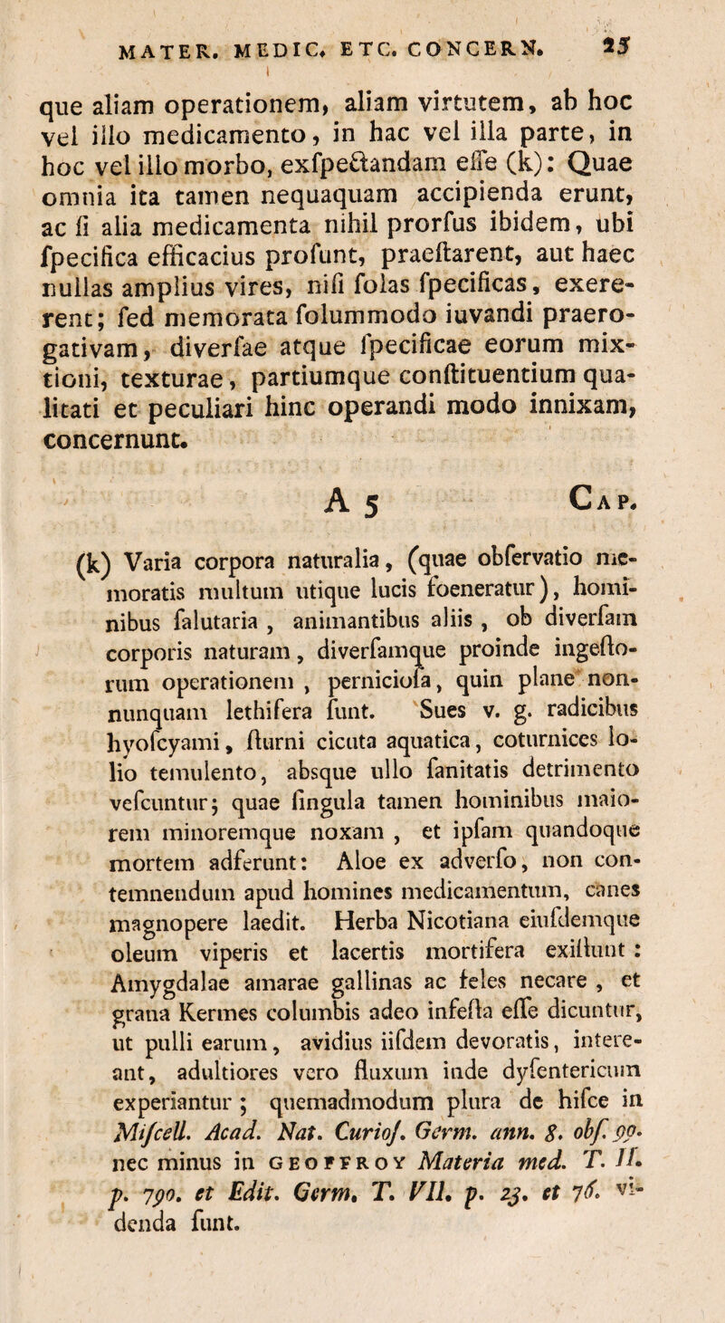 i ' que aliam operationem, aliam virtutem, ab hoc vel ilio medicamento, in hac vel illa parte, in hoc vel ilio morbo, exfpeftandam effe (k): Quae omnia ita tamen nequaquam accipienda erunt, ac li alia medicamenta nihil prorfus ibidem, ubi fpecifica efficacius profunt, praeftarent, aut haec nullas amplius vires, nffi folas fpecificas, exere- rent; fed memorata folummodo iuvandi praero¬ gativam, diverlae atque ipecificae eorum mix¬ tioni, texturae, partiumque conftituentium qua¬ litati et peculiari hinc operandi modo innixam, concernunt. A 5 Cap. (k) Varia corpora naturalia, (quae obfervatio me¬ moratis multum utique lucis foeneratur), homi¬ nibus falutaria , animantibus aliis , ob diverfain corporis naturam, diverfamque proinde ingeflo- rum operationem , pernicioia, quin plane non- nunquam lethifera funt. Sues v. g. radicibus hyofcyami, fturni cicuta aquatica, coturnices lo¬ lio temulento, absque ullo fanitatis detrimento vefcuntur; quae fingula tamen hominibus maio¬ rem minoremque noxam , et ipfam quandoque mortem adferunt: Aloe ex adverfo, non con¬ temnendum apud homines medicamentum, canes magnopere laedit. Herba Nicotiana eiufdemque oleum viperis et lacertis mortifera exiflunt : Amygdalae amarae gallinas ac feles necare , et grana Kermes columbis adeo infefla effe dicuntur, ut pulli earum, avidius iifdem devoratis, intere¬ ant, adultiores vero fluxum inde dyfentericuin experiantur ; quemadmodum plura de hifce in Mifcell. Acad. Nat. Curio]. Gcrm. ann. 8. obf po. nec minus in geoffroy Materia med. T. 1L p. 7po. et Edit. Gcrm, T, Eli, p. 23. et 76* denda funt.