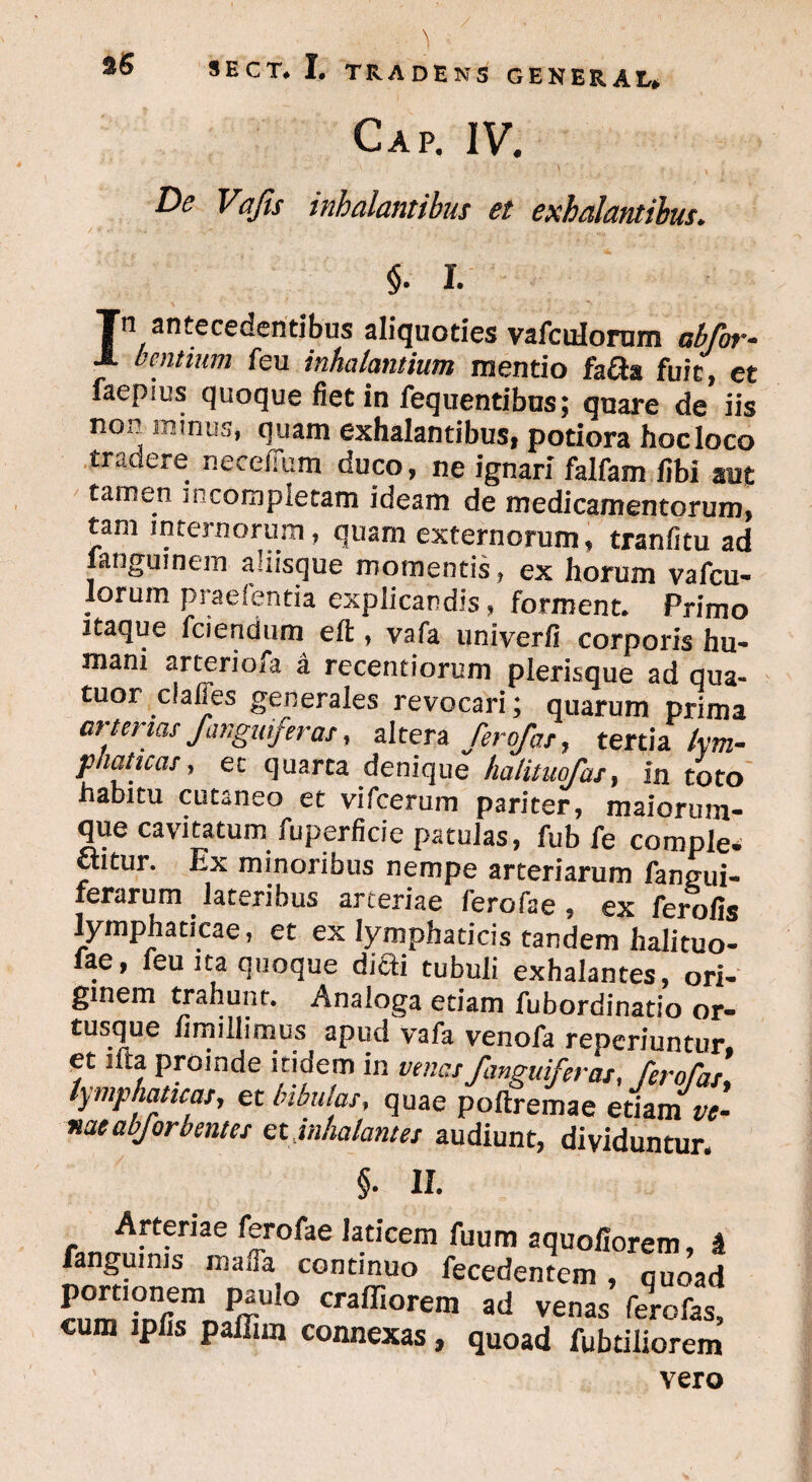 Cap. IV. De Vafis inhalantibus et exhalantibus. §. I. Tn antecedentibus aliquoties vafculorum ab for- J- bentium feu inhalantium mentio fa&a fuit, et faepius quoque fiet in fequentibus; qnare de iis no»? minus, quam exhalantibus» potiora hocloco tradere neceffum duco, ne ignari falfam fibi aut tamen n completam ideam de medicamentorum, tam internorum, quam externorum, tranfitu ad jangumem aliisque momentis, ex horum vafcu¬ lorum praelentia explicandis, forment. Primo itaque fciendum eft , vafa univerfi corporis hu¬ mani arcerioia a recentiorum plerisque ad qua- tuor claffes generales revocari; quarum prima arterias/anguiferas, altera ferofas, tertia lym¬ phaticas , ec quarta denique halituofas, in toto habitu cutaneo et vifcerum pariter, maiorum- que cavitatum fuperficie patulas, fub fe comple, ctitur. Ex minoribus nempe arteriarum fangui- ferarum lateribus arteriae lerofae ? ex ferofis lymphaticae, et ex lymphaticis tandem halituo- fae, feu ita quoque dicti tubuli exhalantes, ori- ginem trahunt. Analoga etiam fubordinatio or- tusque fimillimus apud vafa venofa reperiuntur, et lfta proinde itidem in venas j'anguiferas, ferofas lymphaticas, et bibulas, quae poftremae etiam ir- naeabforbentes et inhalantes audiunt, dividuntur. II. Arteriae ferofae laticem fuum aquofiorem, & fanguims ma»Ta continuo fecedentem , quoad ri?m7nrfm Pirul° craffiorem ad venas ferofas, cum iplis pallim connexas, quoad fubtiliorem vero
