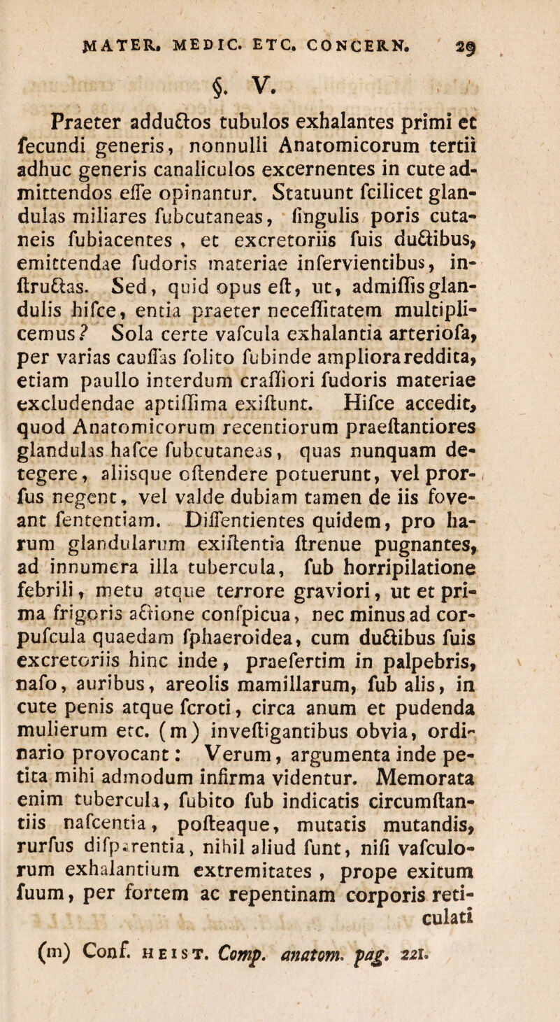 §. V. , ' Praeter addu&os tubulos exhalantes primi et fecundi generis, nonnulli Anatomicorum tertii adhuc generis canaliculos excernentes in cute ad¬ mittendos efTe opinantur. Statuunt fcilicet glan¬ dulas miliares fubcutaneas, lingulis poris cuta¬ neis fubiacentes , et excretoriis fuis du&ibus, emittendae fudoris materiae infervientibus, in- ftru&as. Sed, quid opus eft, ut, admiffisglan¬ dulis hifce, entia praeter neceffitatem multipli¬ cemus? Sola certe vafcula exhalantia arteriofa, per varias caufias folito fu binde ampliora reddita, etiam paullo interdum craffiori fudoris materiae excludendae aptiffima exiftunt. Hifce accedit, quod Anatomicorum recentiorum praeftantiores glandulis hafce fubcutaneas, quas nunquam de¬ tegere, aliisque cftendere potuerunt, velpror- fus negent, vel valde dubiam tamen de iis fove¬ ant fententiam. DiiTentientes quidem, pro ha¬ rum glandularum exiftentia ftrenue pugnantes, ad innumera illa tubercula, fub horripilatione febrili, metu atque terrore graviori, ut et pri¬ ma frigoris aftione confpicua, nec minus ad cor- pufcula quaedam fphaeroidea, cum duftibus fuis excretoriis hinc inde, praefertim in palpebris, nafo, auribus, areolis mamillarum, fub alis, in cute penis atque fcroti, circa anum et pudenda mulierum etc. (m) inveftigantibus obvia, ordi¬ nario provocant: Verum, argumenta inde pe¬ tita mihi admodum infirma videntur. Memorata enim tubercula, fubito fub indicatis circumflan¬ dis nafcentia, pofteaque, mutatis mutandis, rurfus difp.;rentia, nihil aliud funt, nifi vafculo- rum exhalantium extremitates , prope exitum fuum, per fortem ac repentinam corporis reti¬ culati (m) Conf. heist. Comp. anatoni, pag. 221°