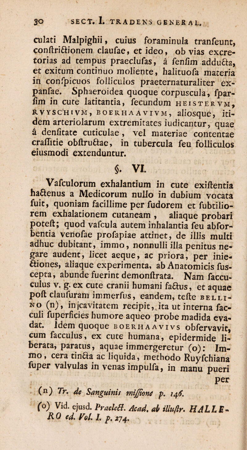 culati Malpighii, cuius foraminula tranfeunt, conftriftionem claufae, et ideo, obvias excre¬ torias ad tempus praeclufas, a fenlim addu&a, et exitum continuo moliente, halituofa materia in confpicuos folliculos praeternaturaliter ex- panfae. Sphaeroidea quoque corpuscula, fpar- fim in cute latitantia, fecundum heistervm, rvyschivm, boerhaavivm, aiiosque, iti¬ dem arteriolarum extremitates iudicantur, quae a denlitate cuticulae, vel materiae contentae craflitie obftru&ae, in tubercula feu folliculos eiusmodi extenduntur. §. VI. Vafculorum exhalantium in cute exiftentia ha&enus a Medicorum nullo in dubium vocata fuit, quoniam facillime per fudorem et fubtilio- rem exhalationem cutaneam , aliaque probari poteft; quod vafcula autem inhalantia feu ab for- bentia veriofae profapiae attinet, de illis multi adhuc dubitant, immo, nonnulli illa penitus ne¬ gare audent, licet aeque, ac priora, per inie- ftiones, aliaque experimenta, ab Anatomicis fus- cepta, abunde fuerint demonftrata. Nam faccu- culus V. g. ex cute cranii humani faftus, et aquae poft claufuram immerfus, eandem, tefte belli¬ no (n), injcavitatem recipit, ita ut interna fac- culi fuperlicies humore aqueo probe madida eva¬ dat. Idem quoque boerhaavivs obfervavit, cum facculus, ex cute humana, epidermide li¬ berata, paratus, aquae immergeretur (o): Im¬ mo, cera tin&a ac liquida, methodo Ruyfchiana fuper valvulas in venas impulfa, in manu pueri per (n) 7r. de Sanguinis mijjione p. 146. (o) Vid. ejusd. Praelett. Acad. ab iUuftr. HALLE¬ RO ed. V9/. I, p, 274,