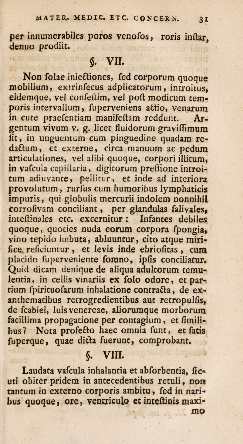 per innumerabiles poros venofos, roris indar, denuo prodiit. $♦ vil Non folae inie&iones, fed corporum quoque mobilium, extrinfecus adplicatorum, introitus, eidemque, vel confedim, vel pod modicum tem¬ poris intervallum, fuperveniens a6^io, venarum in cute praefentiam manifedam reddunt. Ar¬ gentum vivum v. g. licet fluidorum graviflimum lit, in unguentum cum pinguedine quadam re¬ da fhim , et externe, circa manuum ac pedum articulationes, vel alibi quoque, corpori illitum, in vafcula capillaria, digitorum preflione introi¬ tum adiuvante, pellitur , et inde ad interiora provolutum, rurfus cum humoribus lymphaticis impuris, qui globulis mercurii indolem nonnihil corrofivam conciliant, per glandulas falivales, intedinales etc. excernitur: Infantes debiles quoque, quoties nuda eorum corpora fpongia, vino tepido imbuta, abluuntur, cito atque miri¬ fice reficiuntur , et levis inde ebriofitas, cum placido fuperveniente fomno, ipfis conciliatur. Quid dicam denique de aliqua adultorum temu¬ lentia , in cellis vinariis ex folo odore, et par¬ tium fpirituofarum inhalatione contra&a, de ex¬ anthematibus retrogredientibus aut retropulfis, de fcabiei, luis venereae, aliorumque morborum facillima propagatione per contagium, et fimili- bus? Nota profe&o haec omnia funt, et fatis fuperque, quae di&a fuerunt, comprobant. §. VIII. Laudata vafcula inhalantia et abforbentia, fic* uti obiter pridem in antecedentibus retuli, non tantum in externo corporis ambitu, fed in nari¬ bus quoque, ore, ventriculo et inteftinis maxi¬ mo