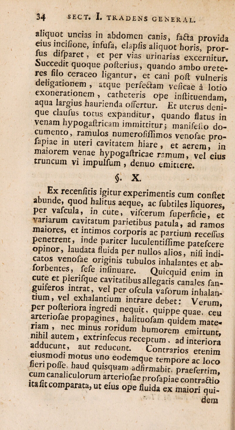aliquot uncias in abdomen canis, fafta provida eius incifione, infufa, elap/is aliquot horis, pror- fus difparet, et per vias urinarias excernitur, ouecedic quoque pofterius, quando ambo urete¬ res Mo ceraceo ligantur, et cani poli vulneris dehgationem , atque perfectam veficae a lotio exonerationem, catheteris ope inftituendam, aqua largius haurienda offertur. Et uterus deni¬ que ciaufus totus expanditur, quando flatus in venam hypogaftricam immittitur; manifeiio do¬ cumento, ramulos numero fi ili mos venofae pro- lapiae in uteri cavitatem hiare, et aerem, in maiorem venae hypogaftricae ramum, vel eius truncum vi impulfum , denuo emittere. §. X. . Ex recenfitis igitur experimentis cum conflet abunde, quod halitus aeque, ac lubtiles liquores, per vafcula, in cute, vifcerum fuperficie, et variarum cavitatum parietibus patula, ad ramos maiores, et intimos corporis ac partium receffus penetrent, inde pariter luculentiflime patefcere opinor, laudata fluida per nullos alios, nili indi¬ catos venofae originis tubulos inhalantes et ab- SeteSi’ .?fe-lnfinuare- Quicquid enim in cute et plenfque cavitatibus allegatis canales fan- guiferos intrat vel per ofcula vaforum inhalan- tium, vel exhalantium intrare debet* Verum per pofteriora ingredi nequit, quippe quae, ceu artenofae propagines, halituofam quidem mate¬ riam , nec minus roridum humorem emittunt, m, ! autem > extrinfecus receptum. ad interiora adducunt, aut reducunt. Contrarios etemm _ usmodi motus uno eodemque tempore ac loco fieri poffe, haud quisquam adfirmabitPpraeferrim, S/rn 3 1CU,0rUm ai:teri°fiae Profapiae contraftio uafitcomparata, ut eius ope fluida ex maiori qui- ; dem