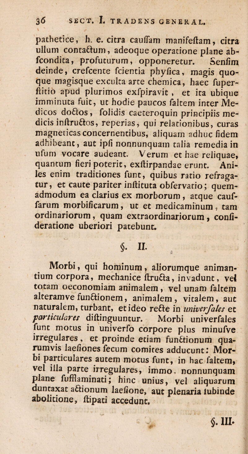 pathetice, h. e. citra caulfam manifeftam, citra ullum contaftum, adeoque operatione plane ab- fcondita, profuturum, opponeretur. Senfim deinde, crefcente fcientia phyfica, magis quo¬ que magisque exculta arte chemica, haec fuper- ftitio apud plurimos exfpiravit , et ita ubique imminuta fuit, ut hodie paucos faltem inter Me¬ dicos do&os, folidis caeteroquin principiis me¬ dicis inftru&os, reperias, qui relationibus, curas magneticas concernentibus, aliquam adhuc fidem adhibeant, aut ipfi nonnunquam talia remedia in ufum vocare audeant. Verum et hae reliquae, quantum fieri poterit, exftirpandae erunt. Ani¬ les enim traditiones funt, quibus ratio refraga¬ tur, et caute pariter inftituta obfervatio; quem¬ admodum ea clarius ex morborum, atque cauf- farum morbificarum, ut et medicaminum, tam ordinariorum, quam extraordinariorum, conli- deratione uberiori patebunt. II. Morbi, qui hominum, aliorumque animan¬ tium corpora, mechanice ftru&a, invadunt, vel totam oeconomiam animalem, vel unam faltem alteramve functionem, animalem, vitalem, aut naturalem, turbant, et ideo reCte in univerjhles et particulares diftinguuntur. Morbi univerfales funt motus in univerfo corpore plus minufve irregulares, et proinde etiam functionum qua¬ rumvis laefionesfecum comites adducunt! Mor¬ bi particulares autem motus funt, in hac faltem, vel illa parte irregulares, immo. nonnunquam plane fufflaminati; hinc unius, vel aliquarum duntaxat aftionum laefione, aut plenaria lubinde abolitione, ftipati accedunt. §.1II.
