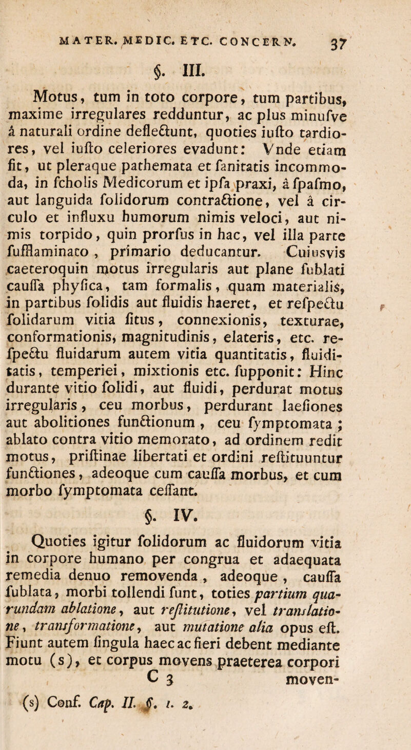 §. III. Motus, tum in toto corpore, tum partibus, maxime irregulares redduntur, ac plus minufve k naturali ordine deflettunt» quoties iufto tardio¬ res, vel iufto celeriores evadunt: Vnde edam fit, ut pleraque pathemata etfanitatis incommo¬ da, in fcholis Medicorum et ipfa praxi, afpafmo, aut languida folidorum contraftione, vel a cir¬ culo et influxu humorum nimis veloci, aut ni¬ mis torpido, quin prorfus in hac, vel illa parce fufflaminaco , primario deducantur. Cuiusvis caeteroquin motus irregularis aut plane fu blati caufla phyfica, tam formalis, quam materialis, in partibus folidis aut fluidis haeret, et refpeetu folidarum vitia fitus, connexionis, texturae, conformationis* magnitudinis, elateris, etc. re- fpe&u fluidarum autem vitia quantitatis, fluidi- tatis, temperiei, mixtionis etc. fupponit: Hinc durante vitio folidi, aut fluidi, perdurat motus irregularis , ceu morbus, perdurant laefiones aut abolitiones fun&ionum , ceu fymptomata ; ablato contra vitio memorato, ad ordinem redit motus, priftinae libertati et ordini reftituuntur fun&iones, adeoque cum caufla morbus, et cum morbo fymptomata ceflant. §. IV. Quoties igitur folidorum ac fluidorum vitia in corpore humano per congrua et adaequata remedia denuo removenda , adeoque , caufla fublata, morbi tollendi funt, toties partium qua- rundam ablatione, aut reJUtutione, vel translatio¬ ne , transformatione, aut mutatione alia opus eft. Fiunt autem lingula haec ac fieri debent mediante motu (s), et corpus movens praeterea corpori C 3 moven- (s) Conf. Cap. II. §. i. 2„