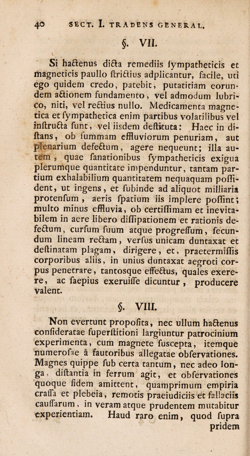 §. VIL \. - < _ 1 . Si hadenus dida remediis iympatheticis et magneticis paulio feridius adplicantur, facile, uti ego quidem credo, patebit, putatitiam eorun¬ dem adionem fundamento, vel admodum lubri¬ co, niti, vel redius nullo. Medicamenta magne- tica etfympathetica enim partibus volatilibus vel inftruda funt, vel iisdem cieftkuta: Haec in di- ftans, ob fummam effluviorum penuriam, aut plenarium defedum, agere nequeunt; illa au¬ tem , quae fanationibus fympatheticis exigua plerumque quantitate impenduntur, tantam par¬ tium exhalabilium quantitatem nequaquam poffi- dent, ut ingens, et lubinde ad aliquot milliaria protenfum , aeris fpatium iis implere poflint; multo minus effluvia, ob certiflimam et inevita¬ bilem in aere libero dillipationem et rationis de¬ fedum, curfum fuum atque progrelfum, fecun¬ dum lineam redam, verius unicam duntaxat et deftinatam plagam, dirigere, et, praetermiffis corporibus aliis, in unius duntaxat aegroti cor¬ pus penetrare, tantosque effedus, quales exere- re, ac faepius exeruilfe dicuntur, producere valent. §. VIII. Non evertunt propofita, nec ullum hadenus confideratae fuperlfitioni largiuntur patrocinium experimenta, cum magnete fuscepta, itemque numerofae a fautoribus allegatae obfervationes. Magnes quippe fub certa tantum, nec adeo lon¬ ga . diftantia in ferrum agit, et obfervationes quoque fidem amittent, quamprimum empiria crafia et plebeia, remotis praeiudiciis et fallaciis caulfarum, in veram atque prudentem mutabitur experientiam. Haud raro enim, quod fupra pridem