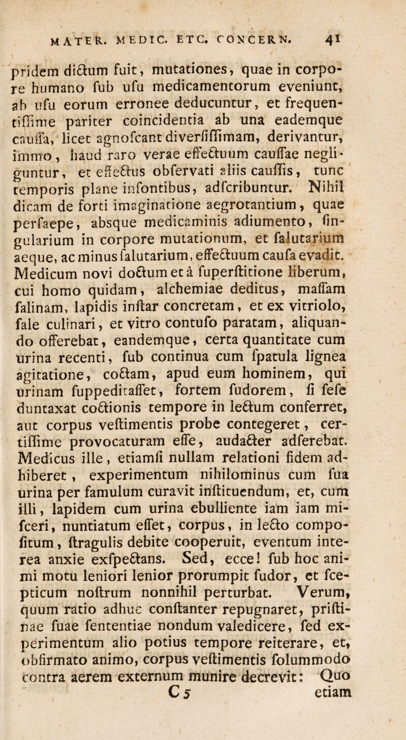 pridem di&um fuit, mutationes, quae in corpo¬ re humano fub ufu medicamentorum eveniunt, ah ufu eorum erronee deducuntur, et frequen- tiffime pariter coincidentia ab una eadernque cauffa, licet agnofcant diverfifiimam, derivantur, imnro , haud raro verae effe&uum caudae negli* guntur, et effe&us obfervati aliis cauffis, tunc temporis plane infantibus, adfcribuntur. Nihil dicam de forti imaginatione aegrotantium, quae perfaepe, absque medicaminis adiumento, lin¬ gularium in corpore mutationum, et falutariurn aeque, ac minus falutariurn, effe&uum caufa evadit. Medicum novi doftumeta fuperftitione liberum, cui homo quidam, alchemiae deditus, maffam falinam, lapidis inftar concretam, et ex vitriolo, fale culinari, et vitro contufo paratam, aliquan¬ do offerebat, eandemque, certa quantitate cum urina recenti, fub continua cum fpatula lignea agitatione, co&am, apud eum hominem, qui urinam fuppeditaflet, fortem fudorem, fi fefe duntaxat co&ionis tempore in ieftum conferret, aut corpus veflimentis probe contegeret, cer- tiffime provocaturam effe, audaCter adferebat. Medicus ille, etiamfi nullam relationi fidem ad¬ hiberet , experimentum nihilominus cum fua urina per famulum curavit inftituendum, et, cum illi, lapidem cum urina ebulliente iam iam rni- fceri, nuntiatum effet, corpus, in lefto compo- fitum, (tragulis debite cooperuit, eventum inte¬ rea anxie exfpe&ans. Sed, ecce! fub hoc ani¬ mi motu leniori lenior prorumpit fudor, et fce- pticum noftrum nonnihil perturbat. Verum, quum ratio adhuc conftanter repugnaret, prifti- nae fuae fententiae nondum valedicere, fed ex¬ perimentum alio potius tempore reiterare, et, obfirmato animo, corpus veftimentis folummodo contra aerem externum munire decrevit: Quo C 5 etiam