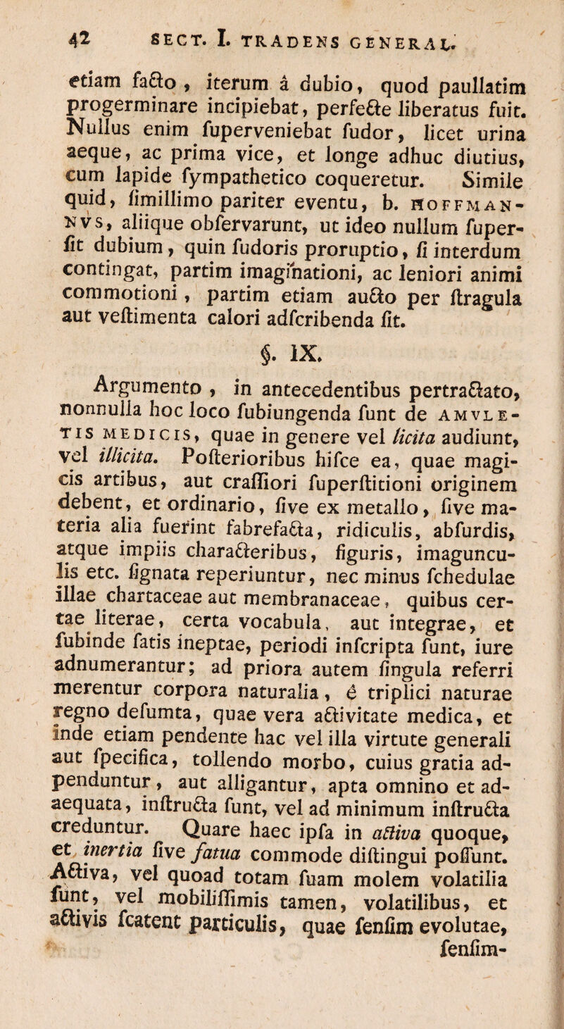 etiam fa&o , iterum a dubio , quod paullatim progerminare incipiebat, perfefte liberatus fuit. Nuiius enim fuperveniebat fudor, licet urina aeque, ac prima vice, et longe adhuc diutius, cum lapide fympathetico coqueretur. Simile quid, limillimo pariter eventu, b. hoffman- nvs, aliique obfervarunt, ut ideo nullum fuper- lit dubium, quin fudoris proruptio, fi interdum contingat, partim imaginationi, ac leniori animi commotioni, partim etiam au&o per ftragula aut veftimenta calori adfcribenda fit. $. ix. Argumento , in antecedentibus pertra&ato, nonnulla hoc loco fubiungenda funt de amvle- tis medicis, quae in genere vel licita audiunt, vel illicita. Pofterioribus hifce ea, quae magi¬ cis artibus, aut craffiori fu perditioni originem debent, et ordinario, five ex metallo, five ma¬ teria alia fuerint fabrefacta, ridiculis, abfurdis, atque impiis charadteribus, figuris, imaguncu¬ lis etc. lignata reperiuntur, nec minus fchedulae illae chartaceae aut membranaceae f quibus cer- tae literae, certa vocabula, aut integrae, et lubinde fatis ineptae, periodi infcripta funt, iure adnumerantur; ad priora autem lingula referri merentur corpora naturalia, e triplici naturae regno defumta, quae vera a&ivitate medica, et inde etiam pendente hac vel illa virtute generali aut fpecifica, tollendo morbo, cuius gratia ad- penduntur , aut alligantur, apta omnino et ad¬ aequata, inftru&a funt, vel ad minimum inftru&a creduntur. Quare haec ipfa in attiva quoque* et, inertia five fatua commode diftingui poliunt. Activa, vel quoad totam fuam molem volatilia funt, vel mobilifljmis tamen, volatilibus, et activis fcatent particulis, quae fenfim evolutae, fenfim-