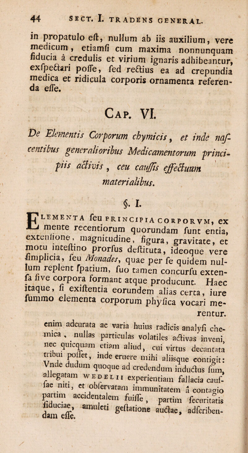 I 44 SICT. I. TRADENS GENERAL. in propatulo elt, nullum ab iis auxilium, vere medicum, etiamfi cum maxima nonnunquam ducia a, credulis et virium ignaris adhibeantur, exfpe&ari polle, fed reftius ea ad crepundia medica et ridicula corporis ornamenta referen¬ da effe. Gap. VL De Elementis Corporum chymicis, et inde naf- tentiuus generalioribus Medicamentorum princi¬ piis aclivis , ceu caujjis effeffiuum materialibus. §. I. 17 LEMENTA ^eu PRINCIPIA CORPORVM, ex AJ mente recentiorum quorundam funt entia, exteulione, magnitudine, figura, gravitate, et motu intefiino prorfus deflituta, ideoque vere •limplicia, feu Monades, quae per fe quidem nul¬ lum replent fpatium, fuo tamen concurfu exten- fa fi ve corpora formant atque producunt. Haec itaque, fi exiftentia eorundem alias certa, iure lumino elementa corporum phyfica vocari me¬ rentur. enim adeurata ac varia huius radicis analyfi che- mica , . nullas particulas volatiles adivas inveni nec qmcqunm etiam aliud, cui virtus decantata tubtu pollet, mde eruere mihi aliisque contigit: Vnde dudum quoque ad credendum indudus fum, allegatam wedeli. experientiam fallacia cauf- lae niti, et oblervatam immunitatem a contado partui, accidentalem fuiffe, partim fecnritatis dameffe’ ^ ^ 8eftatione aiI<flae. adferiben-