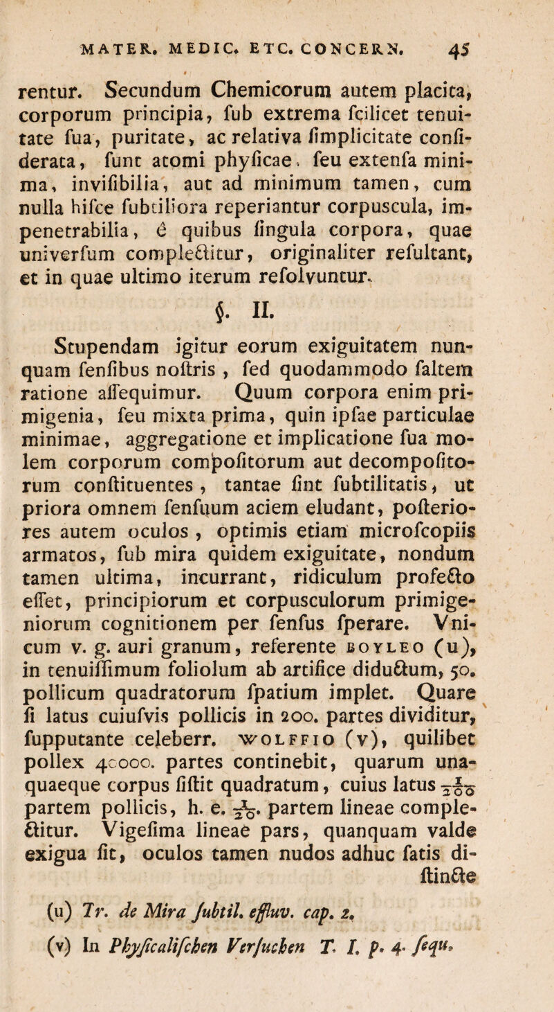 MATER. MEDIC. ETC. CONCERN. 45 » rentur. Secundum Chemicorum autem placita, corporum principia, fub extrema fcilicet tenui¬ tate fua, puritate, ac relativa (implicitate confi- derata, funt atomi phyficae. feu extenfa mini¬ ma, invifibilia, aut ad minimum tamen, cum nulla hifce fubdliora reperiantur corpuscula, im¬ penetrabilia , 6 quibus lingula corpora, quae univerfum complebitur, originaliter refultant, et in quae ultimo iterum refolvuncur. $. II. Stupendam igitur eorum exiguitatem nun¬ quam fenfibus noltris , fed quodammodo faltem ratione alfequimur. Quum corpora enim pri¬ migenia, feu mixta prima, quin ipfae particulae minimae, aggregatione et implicatione fua mo¬ lem corporum compofitorum aut decompofito- rum conftituentes , tantae lint fubtilitatis, ut priora omnem fenfuum aciem eludant, pofterio- res autem oculos , optimis etiam microfcopiis armatos, fub mira quidem exiguitate, nondum tamen ultima, incurrant, ridiculum profebo effet, principiorum et corpusculorum primige¬ niorum cognitionem per fenfus fperare. Vni- cum v. g. auri granum, referente eoyleo (u), in tenuiffimum foliolum ab artifice didubum, 50. pollicum quadratorum fpatium implet. Quare fi latus cuiufvis pollicis in 200. partes dividitur, fupputante celeberr, wolffio (v), quilibet pollex 40000. partes continebit, quarum una¬ quaeque corpus fiftit quadratum, cuius latus partem pollicis, h. e. 3%. partem lineae comple¬ bitur. Vigefima lineaC pars, quanquam valde exigua fit, oculos tamen nudos adhuc fatis di- ftinbe (u) 7r. de Mira JubtiL effluv. cap. 2. (v) In Phyjicalifcben Verjuchen T /. p, 4. fequ*