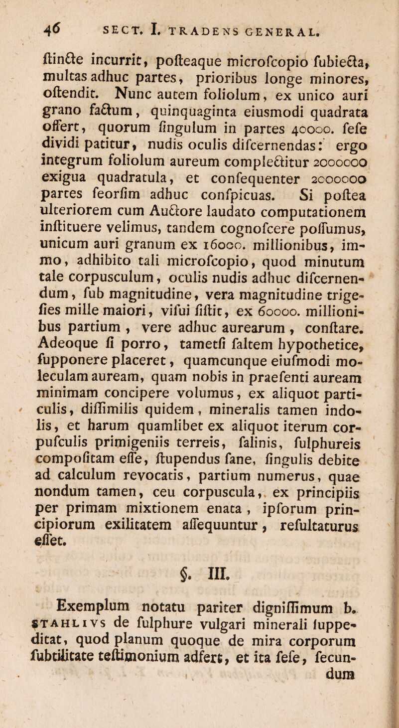 ftinfte incurrit, pofteaque microfcopio fubie&a, multas adhuc partes, prioribus longe minores, offendit. Nunc autem foliolum, ex unico auri grano faftum, quinquaginta eiusmodi quadrata offert, quorum fingulum in partes 40000. fefe dividi patitur, nudis oculis difcernendas: ergo integrum foliolum aureum complectitur 2000000 exigua quadratula, et confequenter 2000000 partes feorfim adhuc confpicuas. Si poftea ulteriorem cum AuCtore laudato computationem inflituere velimus, tandem cognofcere poffumus, unicum auri granum ex 16000. millionibus, im- mo, adhibito tali microfcopio, quod minutum tale corpusculum, oculis nudis adhuc difcernen- dum, fub magnitudine, vera magnitudine trige- fies mille maiori, vilui fiflit, ex 60000. millioni¬ bus partium , vere adhuc aurearum , conflare. Adeoque fi porro, tametfi faltem hypothetice, fupponere placeret, quamcunque eiufmodi mo~ leculam auream, quam nobis in praefenti auream minimam concipere volumus, ex aliquot parti¬ culis, diflimilis quidem, mineralis tamen indo¬ lis, et harum quamlibet ex aliquot iterum cor- pufculis primigeniis terreis, falinis, fulphureis compofitam efTe, ftupendus fane, fingulis debite ad calculum revocatis, partium numerus, quae nondum tamen, ceu corpuscula, ex principiis per primam mixtionem enata , ipforum prin¬ cipiorum exilitatem affequuntur, refultaturus dlet. §. nr. Exemplum notatu pariter digniffimum b. stahlivs de fulphure vulgari minerali luppe- ditat, quod planum quoque de mira corporum fubtilitate teftioionium adfert, et ita fefe, fecun- ., dum