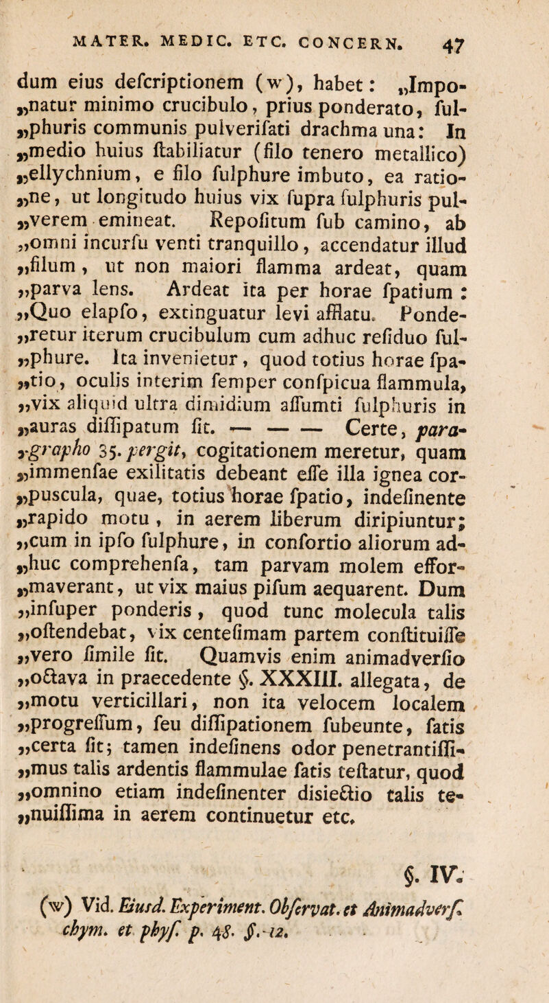 dum eius defcriptionem (w), habet: „Impo- „natur minimo crucibulo, prius ponderato, fui- „phuris communis puiverifati drachma una: In „medio huius ftabiliatur (filo tenero metallico) rellychnium, e filo fulphure imbuto, ea ratio¬ re» ut longitudo huius vix fupra fulphuris pul¬ verem emineat. Repofitum fub camino, ab „omni incurfu venti tranquillo, accendatur illud „filum , ut non maiori flamma ardeat, quam „parva lens. Ardeat ita per horae fpatium : „Quo elapfo, extinguatur levi afflatu* Ponde¬ retur iterum crucibulum cum adhuc refiduo ful- „phure. Ita invenietur, quod totius horae fpa- wtio , oculis interim femper confpicua flammula, „vix aliquid ultra dimidium aflumti fulphuris in „auras dillipatuni fit. —-Certe, para- ygrapho 35- pergit, cogitationem meretur, quam rmmenfae exilitatis debeant eife illa ignea cor- ,,puscula, quae, totius horae fpatio, indefinente ,,rapido motu , in aerem liberum diripiuntur; ,,cum in ipfo fulphure, in confortio aliorum ad- »huc comprehenfa, tam parvam molem effor- „maverant, ut vix maius pifum aequarent. Dum „infuper ponderis, quod tunc molecula talis „ofl:endebat, vix centefimam partem conftituille „vero fimile fit. Quamvis enim animadverfio „o8ava in praecedente §. XXXIII. allegata, de „motu verticillari, non ita velocem localem „progrefium, feu dilfipationem fubeunte, fatis „certa fit; tamen indefinens odor penetrantiffi- „mus talis ardentis flammulae fatis teftatur, quod „omnino etiam indefinenter disie&io talis te- ruiflima in aerem continuetur etc. §. IV: (w) Vid. Elusd. Jlxperiment. Olfcrvat, ct Animadverf* chym> et phyf p, 4§,12. ■