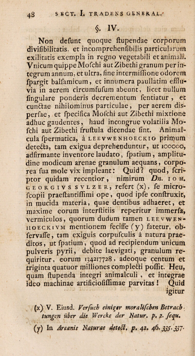 4S §. IV. Non defunt quoque ftupendae corporum di viii bili tatis T et incomprehenlibilis particularum exilitatis exempla in regno vegetabili et animali. VnicumquippeMofchi aut Zibethi granum perin¬ tegrum annum, et ultra, fine intermifiione odorem fpargit baifamicum, et innumera paullatim efflu¬ via in aerem circumfufum abeunt, licet nullum lingulare ponderis decrementum fentiatur , et eundae nihilominus particulae, per aerem dis- perfae, et fpecifica Mofchi aut Zibethi mixtione adhuc gaudentes, haud incongrue volatilia Mo¬ fchi aut Zibethi fruftula dicendae iint. Animal- cula fpermatica, a leevwenhoeckio primum deteda, tam exigua deprehenduntur, ut 100000, adfirmante inventore laudato, fpatium, amplitu¬ dine modicum arenae granulum aequans, corpo¬ rea fua mole vix impleant: Quid? quod, feri- ptor quidam recentior , nimirum Dn. i o h. georgivs svlzer, refert (x)> fe micro- fcopii praeftantiflimi ope, quod ipfe conftruxit, in mucida materia, quae dentibus adhaeret, et maxime eorum interftitiis reperitur immerfa, vermiculos, quorum dudum tamen leevwen- hoeckivm mentionem feciffefy) fatetur, ob- fervaffe, tam exiguis corpufculis a natura prae¬ ditos, ut fpatium, quod ad recipiendum unicum pulveris pyrii, debite laevigati, granulum re¬ quiritur, eorum 134217728, adeoque centum et triginta quatuor miliiones compledi poffit. Heu, quam ftupenda integri animalculi , et integrae ideo machinae artificiofiffimae parvitas I Quid igitur (x) V. Eiusd. Verfuch eini^er moralifchen Bctrach tungen uber dic Wercke der Natur, p, 2. fecju. (y) In Arcanis Naturae detett, p. 42♦ 46. JJS- 337* *
