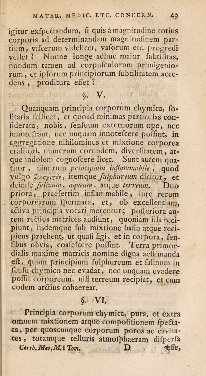 \ ^ igitur exfpedandum, fi quis a magnitudine totius corporis ad determinandam magnitudinem par¬ tium, vifberum videlicet, vaforurn etc. progredi vellet 1 Nonne longe adhuc maior fubtilitas, nondum tamen ad corpufcuiorum primigenio¬ rum, et ipforum principiorum fubtilicatem acce¬ dens , proditura efiet ? §. V. Quanquam principia corporum chymica, fo- litaria Tcilicet, et quoad minimas particulas con- fiderata, nobis, fenfuum externorum ope, nec innotefcant, nec unquam innotefcere poffint, in aggregatione nihilominus et mixtione corporea craffiori, numerum eorundem, diverfitatem, at¬ que indolem cognofcere licet. Sunt autem qua- tuor , nimirum principium 'inflammabit^ , quod vulgo (pAcyi^py, itemque fulphureum dicitur, et deinde falinum, aqueum, atque terreum. Duo priora, praefertim inflammabile, iure rerum . corporearum fpermata, et, ob excellentiam, activa principia vocari merentur; poileriora au¬ tem rectius matrices audiunt, quoniam illa reci¬ piunt, iisdemque fub mixtione bafin atque reci¬ piens praebent, ut quafi figi, et in corpora, fen- fibus obvia, coalefcere poffint. Terra primor¬ dialis maxime matricis nomine digna aeftimanda eft , quum principium fulphureum et falinum in fenfu chymico nec evadat, nec unquam evadere poffiit corporeum, nifi terreum recipiat, et cum eodem ardius cohaereat. §• VI. Principia corporum chymica, pura, et extra omnem mixtionem atque compofitionem fp e da¬ ta , per quoscunque corporum poros ac cavita¬ tes , totamque telluris atmofphaeram difperfa, Cartb, Mat> M, I Tom, D ^lie, v