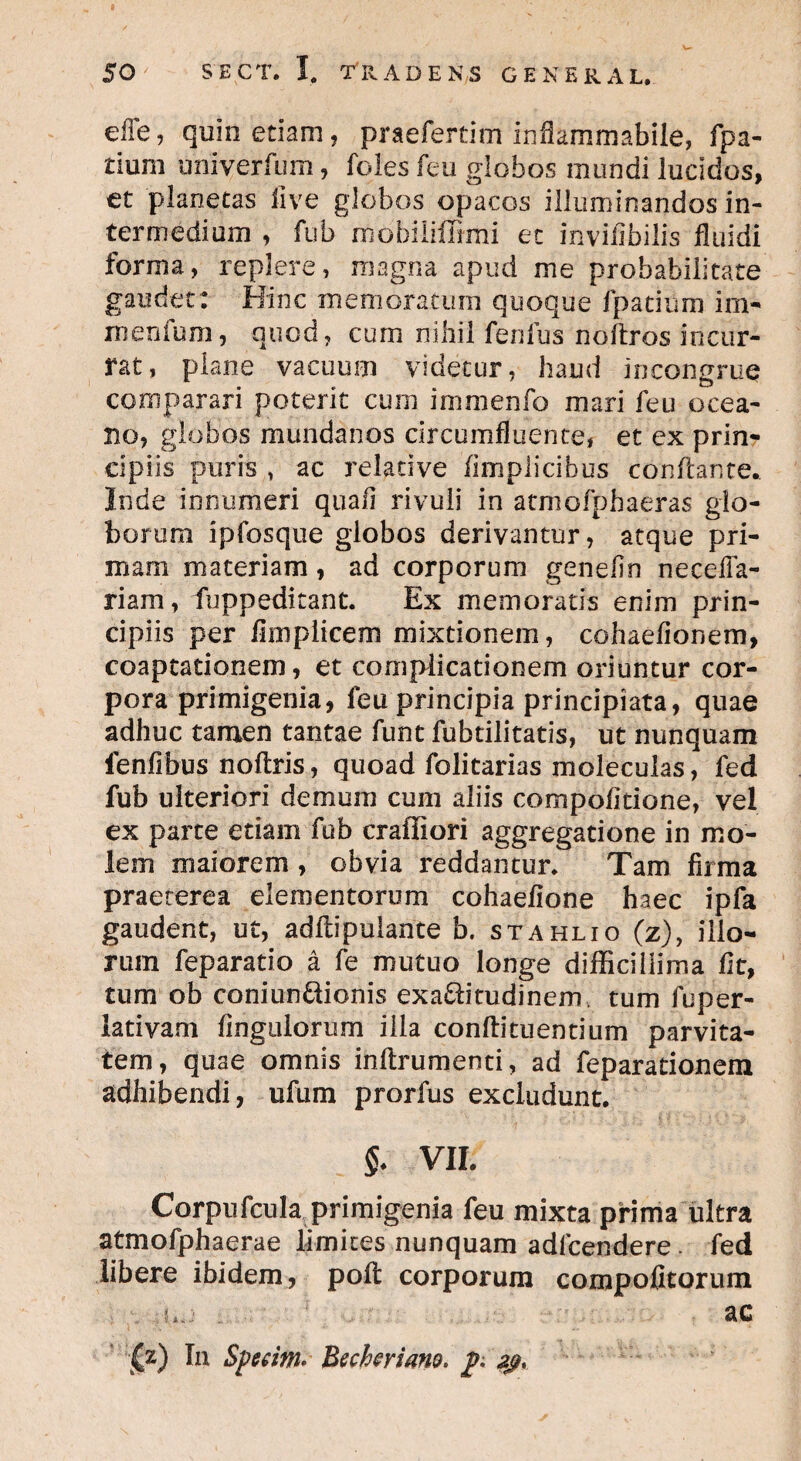 effe, quin etiam , praefertim inflammabile, fpa- £ium uni ver fu m, feles feu globos mundi lucidos, et planetas live globos opacos illuminandos in¬ termedium , fub mobi liffimi et invifibilis fluidi forma, replere, magna apud me probabilitate gaudet : Bine memoratum quoque fpatiiim irn- jnenfum, quod, cum nihil fenfus noftros incur¬ rat, plane vacuum videtur, haud incongrue comparari poterit cum immenfo mari feu ocea- no, globos mundanos circumfluente, et ex prin¬ cipiis puris , ac relative (implicibus conflante. Inde innumeri quali rivuli in atmofphaeras glo¬ borum ipfosque globos derivantur, atque pri¬ mam materiam, ad corporum genefin neceffa- riam, fuppeditant. Ex memoratis enim prin¬ cipiis per fimplicem mixtionem, cohaefionem, coaptationem, et complicationem oriuntur cor¬ pora primigenia, feu principia principiata, quae adhuc tamen tantae funt fubtilitatis, ut nunquam fenilibus noftris, quoad folitarias moleculas, fed fub ulteriori demum cum aliis compolitione, vel ex parte etiam fub craffiori aggregatione in mo¬ lem maiorem , obvia reddantur. Tam firma praeterea elementorum cohaefione haec ipfa gaudent, ut, adflipulante b. stahlio (z), illo¬ rum feparatio a fe mutuo longe difficillima fit, tum ob coniun&ionis exa£fr'tudinem, tum fuper- lativam Angulorum illa conftituentium parvita¬ tem, quae omnis inftrumenti, ad feparationem adhibendi, ufum prorfus excludunt. §. VII. Corpufcula primigenia feu mixta prima ultra atmofphaerae limites nunquam adfcendere. fed libere ibidem, poft corporum compofitorum , gj ac (z) In Sperim* Bechmano, p. zgy